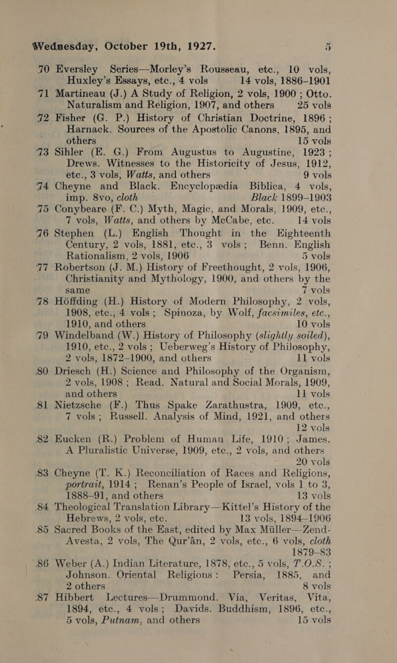 70 aia a2 73 74 795 76 17 78 79 80 81 82 83 84 85 86 87 Eversley Series—Morley’s Rousseau, etc., 10 vols, Huxley’s Essays, etc., 4 vols 14 vols, 1886-1901 Martineau (J.) A Study of Religion, 2 vols, 1900 ; Otto. Naturalism and Religion, 1907, and others 25 vols Fisher (G. P.) History of Christian Doctrine, 1896 ; Harnack. Sources of the Apostolic Canons, 1895, and others 15 vols Sihler (E. G.) From Augustus to Augustine, 1923 ; Drews. Witnesses to the Historicity of Jesus, 1912, etc., 3 vols, Watts, and others 9 vols Cheyne and Black. Encyclopedia Biblica, 4 vols, imp. 8vo, cloth Black 1899-1903 Conybeare (F. C.) Myth, Magic, and Morals, 1909, etc., 7 vols, Watts, and others by McCabe, ete. 14 vols Stephen (L.) English Thought in the Eighteenth Century, 2 vols, 1881, etc., 3 vols; Benn. English Rationalism, 2 vols, 1906 5 vols Robertson (J. M.) History of Freethought, 2 vols, 1906, Christianity and Mythology, 1900, and others by the same 7 vols Hoffding (H.) History of Modern Philosophy, 2 vols, 1908, etc., 4 vols; Spinoza, by Wolf, facsimiles, etc., 1910, and others 10 vols Windelband (W.) History of Philosophy (slightly soiled), 1910, etc., 2 vols ; Ueberweg’s History of Philosophy, 2 vols, 1872-1900, and others 11 vols Driesch (H.) Science and Philosophy of the Organism, 2 vols, 1908 ; Read. Natural and Social Morals, 1909, and others li vols Nietzsche (F.) Thus Spake Zarathustra, 1909, etc., 7 vols; Russell. Analysis of Mind, 1921, and others 12 vols Eucken (R.) Problem of Human Life, 1910; James. A Pluralistic Universe, 1909, etc., 2 vols, and others 20 vols Cheyne (T. K.) Reconciliation of Races and Religions, portrait, 1914; Renan’s People of Israel, vols 1 to 3, 1888-9], and others 13 vols Theological Translation Library—Kittel’s History of the Hebrews, 2 vols, ete. 13 vols, 1894-1906 Sacred Books of the East, edited by Max Miiller—Zend- Avesta, 2 vols, The Qur’an, 2 vols, etc., 6 vols, cloth 1879-83 Weber (A.) Indian Literature, 1878, etc., 5 vols, 7.0.8. ; Johnson. Oriental Religions: Persia, 1885, and 2 others 8 vols Hibbert Lectures—Drummond. Via, Veritas, Vita, 1894, ete., 4 vols; Davids. Buddhism, 1896, etc.,