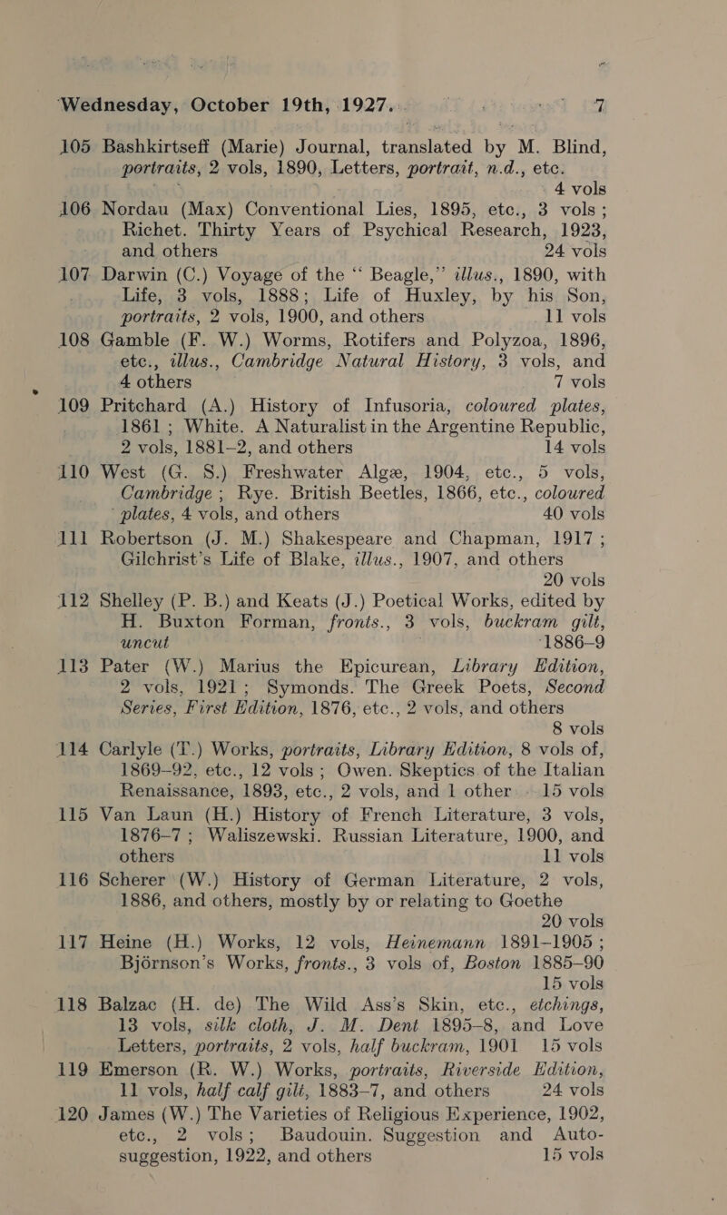 105 106 107 108 109 110 lll 112 113 114 115 116 i17 118 119 120 Bashkirtseff (Marie) Journal, translated by M. Blind, portraits, 2 vols, 1890, Letters, portrait, n.d., etc. eek 4 vols Nordau (Max) Conventional Lies, 1895, etc., 3 vols; Richet. Thirty Years of Psychical Research, 1923, and others 24 vols Darwin (C.) Voyage of the “ Beagle,” dlus., 1890, with Life, 3 vols, 1888; Life of Huxley, by his Son, portraits, 2 vols, 1900, and others 11 vols Gamble (F. W.) Worms, Rotifers and Polyzoa, 1896, etc., illus., Cambridge Natural History, 3 vols, and 4 others 7 vols Pritchard (A.) History of Infusoria, colowred plates, 1861 ; White. A Naturalist in the Argentine Republic, 2 vols, 1881-2, and others 14 vols West (G. S.) Freshwater Alge, 1904, etc., 5 vols, Cambridge ; Rye. British Beetles, 1866, etc., coloured ' plates, 4 vols, and others 40 vols Robertson (J. M.) Shakespeare and Chapman, 1917 ; Gilchrist’s Life of Blake, illws., 1907, and others 20 vols Shelley (P. B.) and Keats (J.) Poetical Works, edited by H. Buxton Forman, fronts., 3 vols, buckram gilt, uncut ‘1886-9 Pater (W.) Marius the Epicurean, Library LHdition, 2 vols, 1921; Symonds. The Greek Poets, Second Serves, First Edition, 1876, etc., 2 vols, and others 8 vols Carlyle (T.) Works, portraits, Inbrary Edition, 8 vols of, 1869-92, etc., 12 vols; Owen. Skeptics of the Italian Renaissance, 1893, etc., 2 vols, and 1 other: 15 vols Van Laun (H.) History of French Literature, 3 vols, 1876-7 ; Waliszewski. Russian Literature, 1900, and others 11 vols Scherer (W.) History of German Literature, 2 vols, 1886, and others, mostly by or relating to Goethe 20 vols Heine (H.) Works, 12 vols, Heinemann 1891-1905 ; Bjérnson’s Works, fronts., 3 vols of, Boston 1885-90 15 vols Balzac (H. de) The Wild Ass’s Skin, etc., etchings, 13 vols, silk cloth, J. M. Dent 1895-8, and Love Letters, portraits, 2 vols, half buckram, 1901 15 vols Emerson (R. W.) Works, portraits, Riverside Hdition, 11 vols, half calf gilé, 1883-7, and others 24 vols James (W.) The Varieties of Religious Experience, 1902, etc., 2 vols; Baudouin. Suggestion and Auto- suggestion, 1922, and others 15 vols