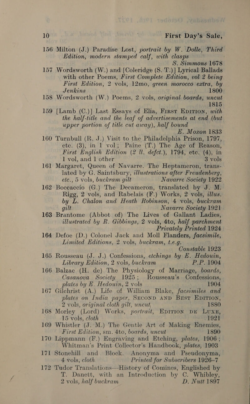 157 158 159 160 161 162 163 164 165 166 167 Milton (J.) Paradise Lost, portrait by W. Dolle, Third Edition, modern stamped calf, with clasps S. Semmons 1678 Wordsworth (W.) and [Coleridge (S. T.)] Lyrical Ballads with other Poems, First Complete Edition, vol 2 being First Edition, 2 vols, 12mo, green morocco extra, by Jenkins 1800 Wordsworth (W.) Poems, 2 vols, original boards, uncut 1815 [Lamb (C.)] Last Essays of Elia, First Epirion, with the half-irtle and the leaf of advertisements at end (but upper portion of title cut away), half bound E. Moxon 1833 Turnbull (R. J.) Visit to the Philadelphia Prison, 1797, etc. (3), in 1 vol; Paine (T.) The Age of Reason, First English Edition (2 ll. defct.), 1794, etc. (4), in 1 vol, and 1 other ‘ 3 vols Margaret, Queen of Navarre. The Heptameron, trans- lated oa G. Saintsbury, illustrations after Freudenberg, etc., 5 vols, buckram gilt Navarre Society 1922 Bodetdeid (G.) The Decameron, translated by J. M. Rigg, 2 vols, and Rabelais (F.) Works, 2 vols, illus. by L. Chalon and Heath Robinson, 4 vols, buckram gult Navarre Society 1921 Brantome (Abbot of) The Lives of Gallant Ladies, illustrated by R. Gibbings, 2 vols, 4to, half parchment Privately Printed 1924 Defoe (D.) Colonel Jack and Moll Flanders, facsimile, Inmited Editions, 2 vols, buckram, t.e.g. Constable 1923 Rousseau (J. J.) aac lt, etchings by EH. Hedouin, LInbrary Edition, 2 vols, buckram P.P. 1904 Balzac (H. de) The Physiology of Marriage, boards, Casanova Society 1925; Rousseau’s Confessions, plates by H. Hedourn, 2 vols 1904 Gilchrist (A.) Life of William Blake, facsimiles and plates on India paper, SECOND AND Best EpiTron, 2 vols, original cloth gilt, uncut, 1880 Morley (Lord) Works, portrait, Epition DE LUxg8, 15 vols, cloth 1921 Whistler (J.'M.) The Gentle Art of Making Enemies, First Edition, sm. 4to, boards, uncut 1890 Lippmann (F.) Engraving and Etching, plates, 1906 ; Whitman’s Print Collector’s Handbook, plates, 1903 Stonehill and Block. Anonyma and Pseudonyma, 4 vols, cloth Printed for Subscribers 1926-7 Tudor Translations—History of Comines, Englished by T. Danett, with an Introduction by C. Whibley, 2 vols, half buckram D. Nutt 1897