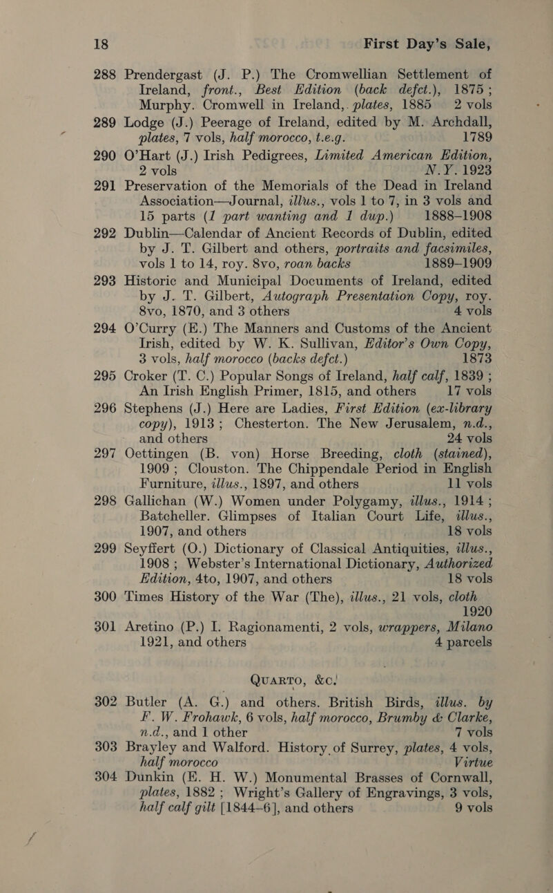 288 289 290 291 292 293 294 295 296 297 298 299 300 301 302 303 304 Prendergast (J. P.) The Cromwellian Settlement of Ireland, front., Best Hdition (back defct.), 1875; Murphy. Cromwell in Ireland,. plates, 1885 2 vols Lodge (J.) Peerage of Ireland, edited by M. Archdall, plates, 7 vols, half morocco, t.e.g. 1789 O’Hart (J.) Irish Pedigrees, Limited American Edition, 2 vols N.Y. 1923 Preservation of the Memorials of the Dead in Ireland Association—Journal, illws., vols 1 to 7, in 3 vols and 15 parts (1 part wanting and I dup.) 1888-1908 Dublin—Calendar of Ancient Records of Dublin, edited by J. T. Gilbert and others, portraits and facsimiles, vols 1 to 14, roy. 8vo, roan backs 1889-1909 Historic and Municipal Documents of Ireland, edited by J. T. Gilbert, Autograph Presentation Copy, roy. 8vo, 1870, and 3 others 4 vols O’Curry (E.) The Manners and Customs of the Ancient Irish, edited by W. K. Sullivan, Hditor’s Own Copy, 3 vols, half morocco (backs defct.) 1873 Croker (T. C.) Popular Songs of Ireland, half calf, 1839 ; An Irish English Primer, 1815, and others 17 vols Stephens (J.) Here are Ladies, First Edition (ex-library copy), 1913; Chesterton. The New Jerusalem, n.d., and others 24 vols Oettingen (B. von) Horse Breeding, cloth (stained), 1909 ; Clouston. The Chippendale Period in English Furniture, illus., 1897, and others 11 vols Gallichan (W.) Women under Polygamy, illus., 1914 ; Batcheller. Glimpses of Italian Court Life, illus., 1907, and others 18 vols Seyffert (O.) Dictionary of Classical Antiquities, ilus., 1908 ; Webster’s International Dictionary, Authorized Edition, 4to, 1907, and others 18 vols Times History of the War (The), cllus., 21 vols, cloth 1920 Aretino (P.) I. Ragionamenti, 2 vols, wrappers, Milano 1921, and others 4 parcels QUARTO, &amp;C. Butler (A. G.) and others. British Birds, illus. by F. W. Frohawk, 6 vols, half morocco, Brumby &amp; Clarke, n.d., and 1 other 7 vols Brayley and Walford. History, of Surrey, plates, 4 vols, half morocco Virtue Dunkin (KE. H. W.) Monumental Brasses of Cornwall, plates, 1882 ; Wright’s Gallery of Engravings, 3 vols, half calf gilt [1844-6], and others 9 vols