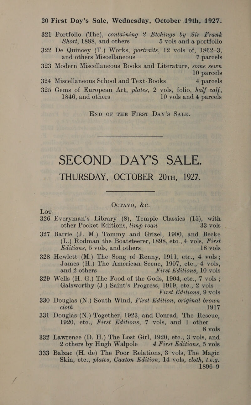 321 Portfolio (The), containing 2 Etchings by Sir Frank Short, 1888, and others 5 vols and a portfolio 322 De Quincey (T.) Works, portraits, 12 vols of, 1862-3, and others Miscellaneous 7 parcels 323 Modern Miscellaneous Books and Literature, some sewn 10 parcels 324 Miscellaneous School and Text-Books 4 parcels 325 Gems of European Art, plates, 2 vols, folio, half calf, 1846, and others 10 vols and 4 parcels END OF THE First Day’s SALB. SECOND DAY’S SALE. THURSDAY, OCTOBER 20Tx, 1927. Octavo, &amp;Cc. Lor 326 Everyman’s Library (8), Temple Classics (15), with other Pocket Editions, limp roan SoLOLS 327 Barrie (J. M.) Tommy and Grizel, 1900, and Becke (L.) Rodman the Boatsteerer, 1898, etc., 4 vols, First Editions, 5 vols, and others 18 vols 328 Hewlett (M.) The Song of Renny, 1911, etc., 4 vols; James (H.) The American Scene, 1907, etc., 4 vols, and 2 others First Editions, 10 vols 329 Wells (H. G.) The Food of the Gods, 1904, etc., 7 vols ; Galsworthy (J.) Saint’s Progress, 1919, etc., 2 vols First Editions, 9 vols 330 Douglas (N.) South Wind, First Edition, original brown cloth 1917 331 Douglas (N.) Together, 1923, and Conrad. The Rescue, 1920, ete., First Hditions, 7 vols, and 1 other 8 vols 332 Lawrence (D. H.) The Lost Girl, 1920, etc., 3 vols, and 2 others by Hugh Walpole 4 First Editions, 5 vols 333 Balzac (H. de) The Poor Relations, 3 vols, The Magic Skin, etc., plates, Caxton Hdition, 14 vols, cloth, t.e.g. 1896-9