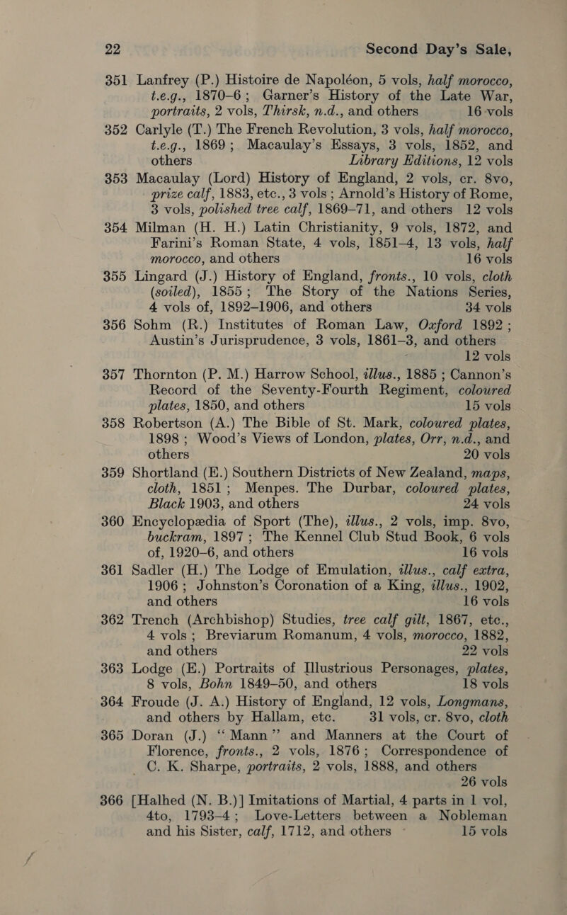 351 Lanfrey (P.) Histoire de Napoléon, 5 vols, half morocco, t.e.g., 1870-6; Garner’s History of the Late War, portraits, 2 vols, Thirsk, n.d., and others 16 vols 352 Carlyle (T.) The French Revolution, 3 vols, half morocco, t.e.g., 1869; Macaulay’s Essays, 3 vols, 1852, and others LInbrary Editions, 12 vols 353 Macaulay (Lord) History of England, 2 vols, cr. 8vo, prize calf, 1883, etc., 3 vols ; Arnold’s History of Rome, 3 vols, polished tree calf, 1869-71, and others 12 vols 354 Milman (H. H.) Latin Christianity, 9 vols, 1872, and Farini’s Roman State, 4 vols, 1851-4, 13 vols, half morocco, and others 16 vols 355 Lingard (J.) History of England, fronts., 10 vols, cloth (soiled), 1855; The Story of the Nations Series, 4 vols of, 1892-1906, and others 34 vols 356 Sohm (R.) Institutes of Roman Law, Ozford 1892 ; Austin’s Jurisprudence, 3 vols, 1861-3, and others 12 vols 357 Thornton (P. M.) Harrow School, zllus., 1885 ; Cannon’s Record of the Seventy-Fourth Regiment, coloured plates, 1850, and others 15 vols 358 Robertson (A.) The Bible of St. Mark, coloured plates, 1898 ; Wood’s Views of London, plates, Orr, n.d., and others 20 vols 359 Shortland (E.) Southern Districts of New Zealand, maps, cloth, 1851; Menpes. The Durbar, coloured plates, Black 1903, and others 24 vols 360 Encyclopedia of Sport (The), dlus., 2 vols, imp. 8vo, buckram, 1897; The Kennel Club Stud Book, 6 vols of, 1920-6, and others 16 vols 361 Sadler (H.) The Lodge of Emulation, dlus., calf extra, 1906 ; Johnston’s Coronation of a King, illus., 1902, and others 16 vols 362 Trench (Archbishop) Studies, tree calf gilt, 1867, etc., 4 vols; Breviarum Romanum, 4 vols, morocco, 1882, and others 22 vols 363 Lodge (E.) Portraits of Illustrious Personages, plates, 8 vols, Bohn 1849-50, and others 18 vols 364 Froude (J. A.) History of England, 12 vols, Longmans, and others by Hallam, etc. 31 vols, cr. 8vo, cloth 365 Doran (J.) ‘‘Mann” and Manners at the Court of Florence, fronts., 2 vols, 1876; Correspondence of _C. K. Sharpe, portraits, 2 vols, 1888, and others 26 vols 366 [Halhed (N. B.)] Imitations of Martial, 4 parts in 1 vol, 4to, 1793-4; Love-Letters between a Nobleman and his Sister, calf, 1712, and others ~ 15 vols