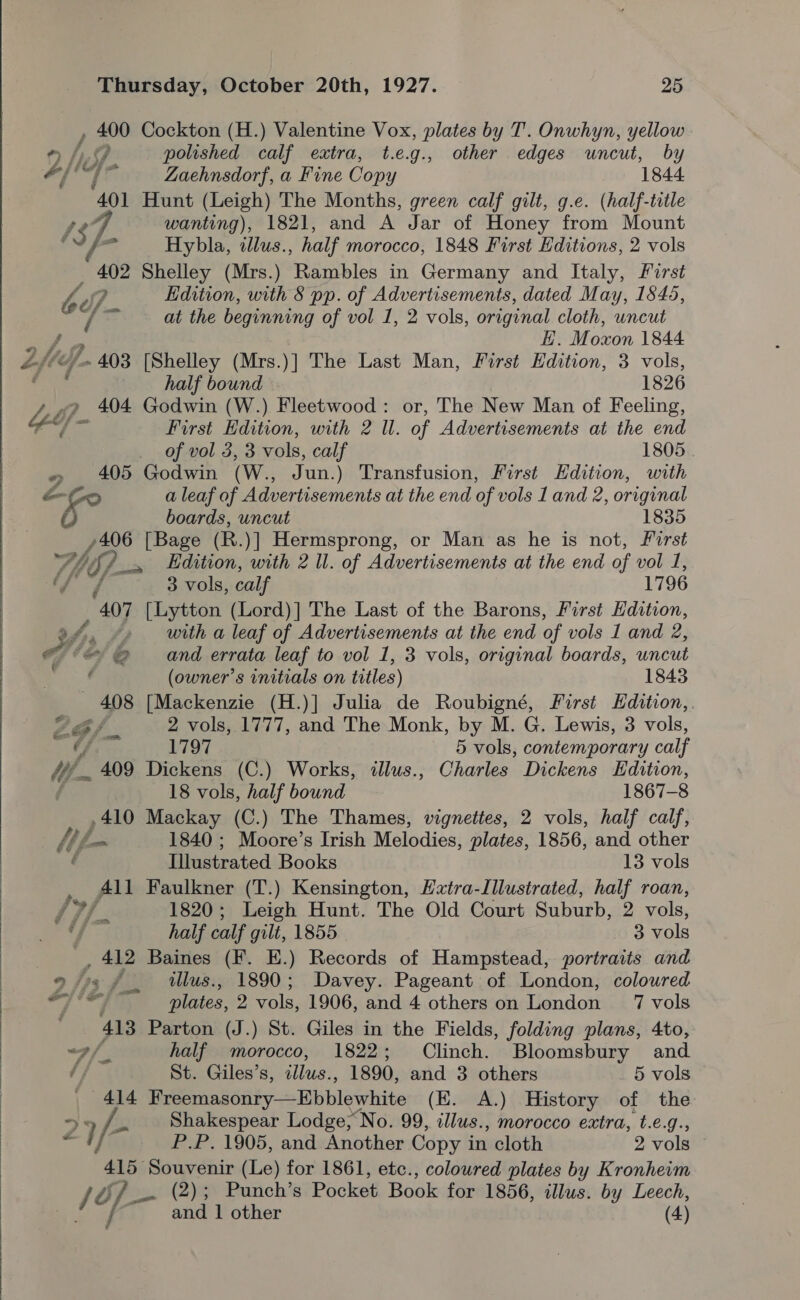   Thursday, October 20th, 1927. 25 , 400 Cockton (H.) Valentine Vox, plates by T. Onwhyn, yellow * f Lo polished calf extra, t.e.g., other edges uncut, by #/ Me zi Zaehnsdorf, a Fine Copy 1844. 401 Hunt (Leigh) The Months, green calf gilt, g.e. (half-title £37 wanting), 1821, and A Jar of Honey from Mount ae Hybla, alus. , half morocco, 1848 First Editions, 2 vols ae Shelley (Mrs.) Rambles in Germany and Italy, First he BY J Edition, with § pp. of Advertisements, dated May, 1845, © at the beginning of vol 1, 2 vols, original cloth, uncut H. Moxon 1844 oe half bound 1826 Leb} 404 Godwin (W.) Fleetwood: or, The New Man of Feeling, ae ae First Edition, with 2 Ul. of Advertisements at the end . of vol 3,3 vols, calf 1805 » 405 Godwin (W., A un.) Transfusion, First Edition, with oo a leaf of Advertisements at the end of vols 1 and 2, original boards, uncut 1835 /406 [Bage (R.)] Hermsprong, or Man as he is not, First Whif) s Edition, with 2 ll. of Advertisements at the end of vol I, f sew 5 3 vols, calf 1796 407 [Lytton (Lord)] The Last of the Barons, First Edition, af. »» with a leaf of Advertisements at the end of vols 1 and 2, he &amp; and errata leaf to vol 1, 3 vols, original boards, uncut , (owner’s initials on titles) 1843 408 [Mackenzie (H.)] Julia de Roubigné, First Hdition,. ZG/, 2 vols, 1777, and The Monk, by M. G. Lewis, 3 vols, 7 1797 5 vols, contemporary calf fy 409 Dickens (C.) Works, illus., Charles Dickens Edition, 18 vols, half bound 1867-8 410 Mackay (C.) The Thames, vignettes, 2 vols, half calf, iL 1840 ; Moore’s Irish Melodies, plates, 1856, and other ‘ Illustrated Books 13 vols _ All Faulkner (T.) Kensington, Hxtra-Illustrated, half roan, 17/. 1820; Leigh Hunt. The Old Court Suburb, 2 vols, “J - half calf gilt, 1855 es vols , 412 Baines (F. E.) Records of Hampstead, portraits and 7 2 at Alt plates, 2 vols, 1906, and 4 others on London 7 vols 413 Parton (J.) St. Giles in the Fields, folding plans, 4to, <7/, half morocco, 1822; Clinch. Bloomsbury and é St. Giles’s, illus., 1890, and 3 others 5 vols 414 Freemasonry—Ebblewhite (KE. A.) History of the Za /- Shakespear Lodge, No. 99, illus., morocco extra, t.e.g., P.P. 1905, and Another Copy i in cloth 2 vols 415— at oo (Le) for 1861, etc., coloured plates by Kronheim