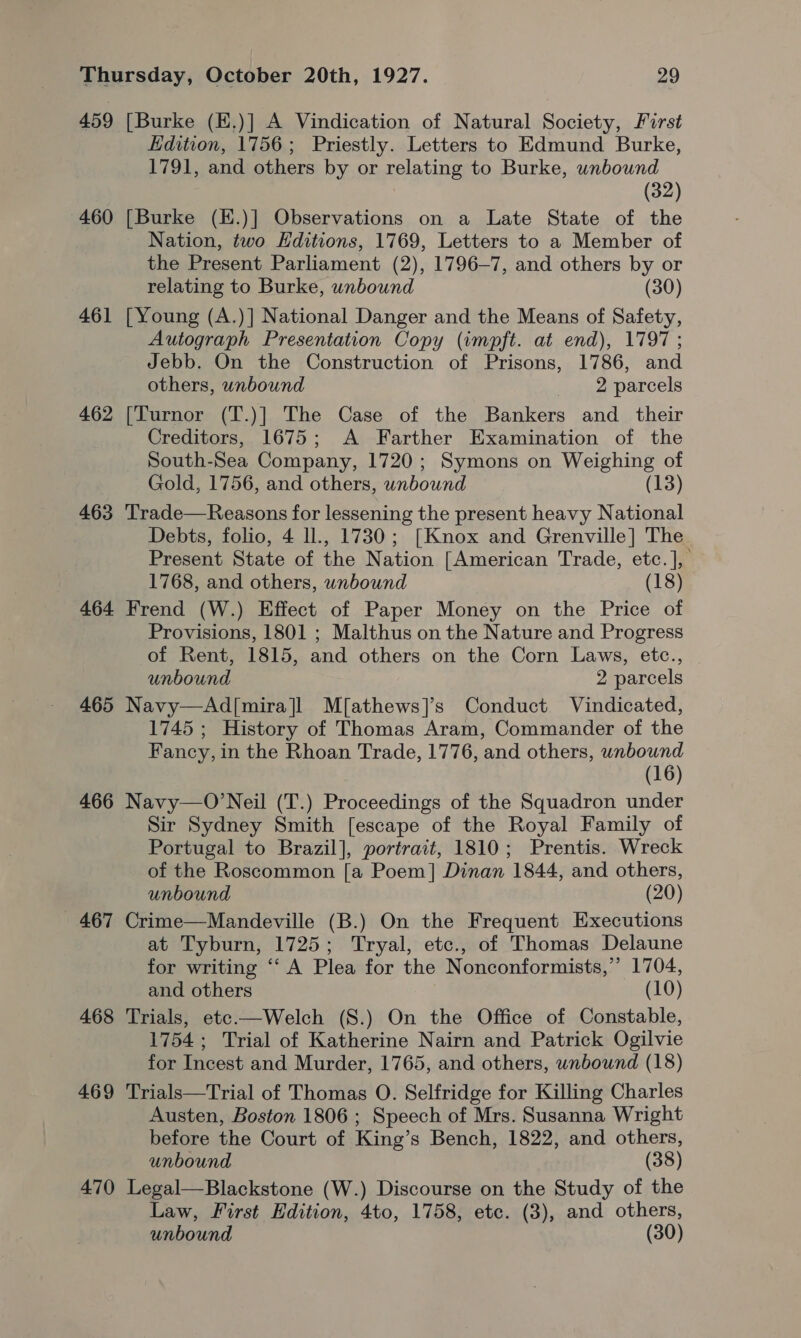 459 [Burke (E.)] A Vindication of Natural Society, First Edition, 1756; Priestly. Letters to Edmund Burke, 1791, and others by or relating to Burke, unbound (32) 460 [Burke (E.)] Observations on a Late State of the Nation, two Editions, 1769, Letters to a Member of the Present Parliament (2), 1796-7, and others by or relating to Burke, unbound (30) 461 [Young (A.)] National Danger and the Means of Safety, Autograph Presentation Copy (impft. at end), 1797 ; Jebb. On the Construction of Prisons, 1786, and others, unbound 2 parcels 462 [Turnor (T.)] The Case of the Bankers and _ their Creditors, 1675; A Farther Examination of the South-Sea Company, 1720; Symons on Weighing of Gold, 1756, and others, unbound (13) 463 Trade—Reasons for lessening the present heavy National Debts, folio, 4 ll., 1730; [Knox and Grenville] The Present State of the Nation [American Trade, etc.], 1768, and others, unbound (18) 464 Frend (W.) Effect of Paper Money on the Price of Provisions, 1801 ; Malthus on the Nature and Progress of Rent, 1815, and others on the Corn Laws, etc., unbound 2 parcels 465 Navy—Ad[mira]l M[athews]’s Conduct Vindicated, 1745 ; History of Thomas Aram, Commander of the Fancy, in the Rhoan Trade, 1776, and others, unbound (16) 466 Navy—O’Neil (T.) Proceedings of the Squadron under Sir Sydney Smith [escape of the Royal Family of Portugal to Brazil], portrait, 1810; Prentis. Wreck of the Roscommon [a Poem] Dinan 1844, and others, unbound (20) 467 Crime—Mandeville (B.) On the Frequent Executions at Tyburn, 1725; Tryal, etc., of Thomas Delaune for writing “‘ A Plea for the Nonconformists,”’ 1704, and others (10) 468 Trials, etec-—Welch (S.) On the Office of Constable, 1754; Trial of Katherine Nairn and Patrick Ogilvie for Incest and Murder, 1765, and others, wnbound (18) 469 Trials—Trial of Thomas O. Selfridge for Killing Charles Austen, Boston 1806 ; Speech of Mrs. Susanna Wright before the Court of King’s Bench, 1822, and others, unbound (38) 470 Legal—Blackstone (W.) Discourse on the Study of the Law, First Edition, 4to, 1758, etc. (3), and others, unbound (30)