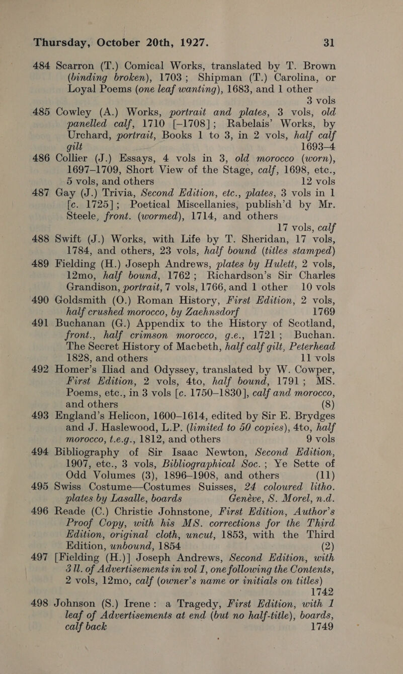 484 485 486 487 488 489 490 49] 492 493 494 495 496 497 498 Searron (T.) Comical Works, translated by T. Brown (binding broken), 1703; Shipman (T.) Carolina, or Loyal Poems (one leaf wanting), 1683, and 1 other 3 vols Cowley (A.) Works, portrait and plates, 3 vols, old panelled calf, 1710 [-1708]; Rabelais’ Works, by Urchard, portrait, Books 1 to 3, in 2 vols, half calf gilt 1693-4 Collier (J.) Essays, 4 vols in 3, old morocco (worn), 1697-1709, Short View of the Stage, calf, 1698, etc., 5 vols, and others 12 vols Gay (J.) Trivia, Second Edition, etc., plates, 3 vols in 1 [c. 1725]; Poetical Miscellanies, publish’d by Mr. Steele, front. (wormed), 1714, and others 17 vols, calf Swift (J.) Works, with Life by T. Sheridan, 17 vols, 1784, and others, 23 vols, half bound (titles stamped) Fielding (H.) Joseph Andrews, plates by Hulett, 2 vols, 12mo, half bound, 1762; Richardson’s Sir Charles Grandison, portrait, 7 vols, 1766,and 1 other 10 vols Goldsmith (O.) Roman History, First Edition, 2 vols, half crushed morocco, by Zaehnsdorf 1769 Buchanan (G.) Appendix to the History of Scotland, front., half crimson morocco, g.e., 1721; Buchan. The Secret History of Macbeth, half calf gilt, Peterhead 1828, and others 11 vols Homer’s Iliad and Odyssey, translated by W. Cowper, First Edition, 2 vols, 4to, half bound, 1791; MS. Poems, etc., in 3 vols [c. 1750-1830], calf and morocco, and others (8) England’s Helicon, 1600-1614, edited by Sir E. Brydges and J. Haslewood, L.P. (limited to 50 copies), 4to, half morocco, t.e.g., 1812, and others 9 vols Bibliography of Sir Isaac Newton, Second EHdition, 1907, etc., 3 vols, Bibliographical Soc.; Ye Sette of Odd Volumes (3), 1896-1908, and others (11) Swiss Costume—Costumes Suisses, 24 coloured litho. plates by Lasalle, boards Genéve, S. Morel, n.d. Reade (C.) Christie Johnstone, First Edition, Author’s Proof Copy, with his MS. corrections for the Third Edition, original cloth, uncut, 1853, with the Third Edition, unbound, 1854. (2) [Fielding (H.)] Joseph Andrews, Second Edition, with 3 ll. of Advertisements in vol 1, one following the Contents, 2 vols, 12mo, calf (owner’s name or initials on titles) 1742 Johnson (S.) Irene: a Tragedy, First Edition, with 1 leaf of Advertisements at end (but no half-title), boards, calf back 1749