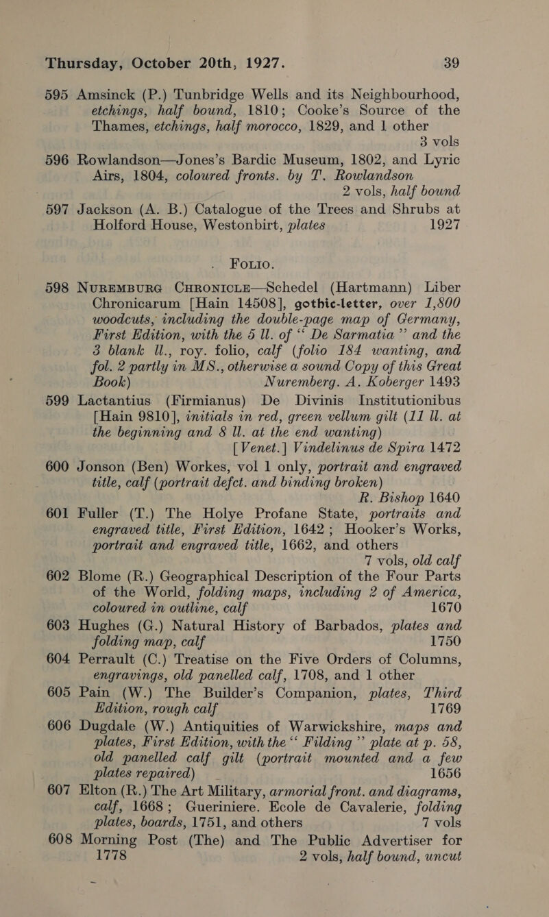 595 Amsinck (P.) Tunbridge Wells and its Neighbourhood, etchings, half bownd, 1810; Cooke’s Source of the Thames, etchings, half morocco, 1829, and 1 other 3 vols 596 Rowlandson—Jones’s Bardic Museum, 1802, and Lyric Airs, 1804, coloured fronts. by T’. Rowlandson 2 vols, half bound 597 Jackson (A. B.) Catalogue of the Trees and Shrubs at Holford House, Westonbirt, plates 1927 Fo.uio. 598 NUREMBURG CHRONICLE—Schedel (Hartmann) Liber Chronicarum [Hain 14508], gothic-letter, over 1,500 woodcuts, including the double-page map of Germany, First Edition, with the 5 ll. of “‘ De Sarmatia’”’ and the 3 blank IUl., roy. folio, calf (folio 184 wanting, and fol. 2 partly in MS., otherwise a sound Copy of this Great Book) Nuremberg. A. Koberger 1493 599 Lactantius (Firmianus) De Divinis Institutionibus [Hain 9810], initeals in red, green vellum gilt (11 ll. at the beginning and 8 ll. at the end wanting) [ Venet.] Vindelinus de Spira 1472 600 Jonson (Ben) Workes, vol 1 only, portrait and engraved title, calf (portrait defct. and binding broken) Rk. Bishop 1640 601 Fuller (T.) The Holye Profane State, portrarts and engraved title, First Edition, 1642 ; Hooker’s Works, portrait and engraved title, 1662, and others 7 vols, old calf 602 Blome (R.) Geographical Description of the Four Parts of the World, folding maps, including 2 of America, coloured in outline, calf 1670 603 Hughes (G.) Natural History of Barbados, plates and folding map, calf 1750 604 Perrault (C.) Treatise on the Five Orders of Columns, engravings, old panelled calf, 1708, and 1 other 605 Pain (W.) The Builder’s Companion, plates, Third Edition, rough calf 1769 606 Dugdale (W.) Antiquities of Warwickshire, maps and plates, First Edition, with the “‘ Filding ”’ plate at p. 58, old panelled calf gilt (portrait mounted and a few plates repaired) _ 1656 607 Elton (R.) The Art Military, armorial front. and diagrams, calf, 1668; Gueriniere. Ecole de Cavalerie, folding plates, boards, 1751, and others 7 vols 608 Morning Post (The) and The Public Advertiser for 1778 2 vols, half bound, uncut