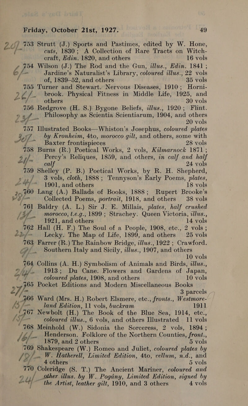 26; 153 Strutt (J.) Sports and Pastimes, edited by W. Hone, f cuts, 1830; A Collection of Rare Tracts on Witch- cnaité Edin. 1820, and others 16 vols ¢ 754 Wilson (J.) The Rod and the Gun, illus., Edin. 1841 ; 6/ ~ Jardine’s Naturalist’s Library, Beloited “illus” 22 Nols , of, 1839-52, and others 35 vols 755 Turner and Stewart. Nervous Diseases, 1910; Horni- 7 A if. brook. Physical Fitness in Middle Life, 1925, and / others 30 vols 756 Redgrove (H. 8.) Bygone Beliefs, illus., 1920; Flint. 4, fi Philosophy as Scientia Scientiarum, 1904, and others € 20 vols 157 Illustrated Books—Whiston’s Josephus, coloured plates ? 30) J by Kronhewm, 4to, morocco gilt, and others, some with os Baxter frontispieces 28 vols 758 Burns (R.) Poetical Works, 2 vols, Kilmarnock 1871 ; 2 2 j/~ Percy’s Reliques, 1859, and others, in calf and half ; calf 24 vols 759 Shelley (P. B.) Poetical Works, by R. H. Shepherd, ».,/ 3 vols, cloth, 1888; Tennyson’s Early Poems, plates, ere 1901, and others 18 vols 39, 760 Lang (A.) Ballads of Books, 1888; Rupert Brooke’s ” Collected Poems, portrait, 1918, and others 38 vols “761 Baldry (A. L.) Sir J. E. Millais, plates, half crushed _ (3% morocco, t.e.g., 1899 ; Strachey. Queen Victoria, dlus., yor 64021, and others 14 vols 762 Hall (HL. F.) The Soul of a People, 1908, etc., 2 vols ; ey Lecky. The Map of Life, 1899, and others 25 vols 763 Farrer (R.) The Rainbow Bridge, tllus., 1922 ; Crawford. <2. Southern Italy and Sicily, illus., 1907, and others é 10 vols 764 Collins (A. H.) Symbolism of Animals and Birds, dllus., ©. 1913; Du Cane. Flowers and Gardens of Japan, Pas ‘ie wd coloured plates, 1908, and others 10 vols 4 165 Pocket Editions and Modena Miscellaneous Books 27} 3 parcels 166 Ward (Mrs. H.) Robert Elsmere, etc., fronts., Westmore- 4/ fam land Edition, 11 vols, buckram 1911 jig! Newbolt (H.) The Book of the Blue Sea, 1914, etc., /37—- coloured illus., 6 vols, and others Illustrated 11 vols ' 768 Meinhold (W.) dere the Sorceress, 2 vols, 1894 ; /bf- Henderson. Folklore of the Northern Counties, front., 1879, and 2 others 5 vols 769, eae (W.) Romeo and Juliet, coloured plates by 19 >. W. Hatherell, Limited Edition, 4to, vellum, n.d., and fi, 4 others 5 vols 770 Coleridge (S. T.) The Ancient Mariner, coloured and r) u/ other illus. by W. Pogdny, Limited Edition, signed by o | the Artist, leather gilt, 1910, and 3 others 4 vols