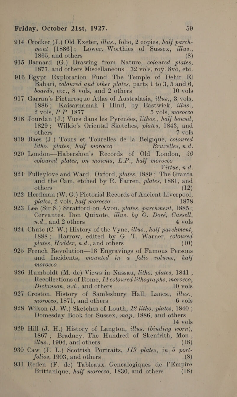 914 915 916 SLi 931 Crocker (J.) Old Exeter, illus., folio, 2 copies, half parch- ment [1886]; Lower. Worthies of Sussex, illus., 1865, and others (8) Barnard (G.) Drawing from Nature, coloured plates, 1877, and others Miscellaneous 32 vols, roy. 8vo, etc. Egypt Exploration Fund. The Temple of Dehir El Bahari, coloured and other plates, parts 1 to 3, 5 and 6, boards, etc., 8 vols, and 2 others 10 vols Garran’s Picturesque Atlas of Australasia, illus., 3 vols, 1886; Kaisarnamah i Hind, by Eastwick, dllus., 2 vols, P.P. 1877 5 vols, morocco Jourdan (J.) Vues dans les Pyrenées, lithos., half bound, 1829; Wilkie’s Oriental Sketches, plates, 1843, and others 7 vols Baes (J.) Tours et Tourelles de la Belgique, colowred litho. plates, half morocco Bruxelles, n.d. London—Habershon’s Records of Old London, 36 coloured plates, on mounts, L.P., half morocco Virtue, n.d. and the Cam, etched by R. Farren, plates, 1881, and others (12) Herdman (W. G.) Pictorial Records of Ancient Liverpool, plates, 2 vols, half morocco 1878 Lee (Sir 8.) Stratford-on-Avon, plates, parchment, 1885 ; Cervantes. Don Quixote, illus. by G. Doré, Cassell, n.d., and 2 others 4 vols Chute (C. W.) History of the Vyne, dlus., half parchment, 1888; Harrow, edited by G. T. Warner, coloured plates, Hodder, n.d., and others (10) French Revolution—18 Engravings of Famous Persons and Incidents, mownted in a_ folio volume, half morocco Humboldt (M. de) Views in Nassau, litho. plates, 1841 ; Recollections of Rome, 14 coloured lithographs, morocco, Dickinson, n.d., and others 10 vols Croston. History of Samlesbury Hall, Lanes., illus., morocco, 1871, and others 6 vols Wilson (J. W.) Sketches of Louth, 12 litho. plates, 1840 ; Domesday Book for Sussex, map, 1886, and others 14 vols Hill (J. H.) History of Langton, ilus. (binding worn), 1867; Bradney. The Hundred of Skenfrith, Mon., lus., 1904, and others (18) Caw (J. L.) Scottish Portraits, 119 plates, in 5 port- folios, 1903, and others (8) Reden (F. de) Tableaux Genealogiques de |’ Empire Brittanique, half morocco, 1830, and others (18)