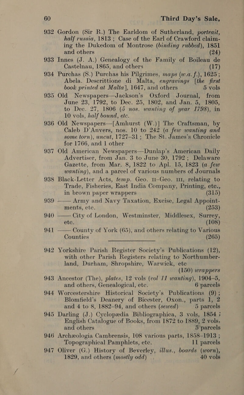 932 936 937 938 939 940 94] 942 943 944 945 946 947 Gordon (Sir R.) The Earldom of Sutherland, portrait, half russia, 1813 ; Case of the Earl of Crawford claim- ing the Dukedom of Montrose (binding rubbed), 1851 and others (24) Innes (J. A.) Genealogy of the Family of Boileau de Castelnau, 1865, and others (17) Purchas (8.) Purchas his Pilgrimes, maps (w.a.f.), 1625; Abela. Descrittione di Malta, engravings [the first book printed at Malta], 1647, and others 5 vols Old Newspapers—Jackson’s Oxford Journal, from June 23, 1792, to Dec. 25, 1802, and Jan. 5, 1805, to Dec. 27, 1806 (5 nos. wanting of year 1798), in 10 vols, half bound, etc. Old Newspapers—[Amhurst (W.)] The Craftsman, by Caleb D’Anvers, nos. 10 to 242 (a few wanting and some torn), wncut, 1727-31; The St. James’s Chronicle for 1766, and 1 other Old American Newspapers—Dunlap’s American Daily Advertiser, from Jan. 3 to June 30, 1792; Delaware Gazette, from Mar. 8, 1822 to Apl. 15, 1823 (a.few wanting), and a parcel of various numbers of Journals Black-Letter Acts, temp. Geo. 11-Geo. 1, relating to Trade, Fisheries, East India Company, Printing, etc.,    in brown paper wrappers (315) Army and Navy Taxation, Excise, Legal Appoint- ments, etc. (253) City of London, Westminster, Middlesex, Surrey, ete. (108) County of York (65), and others relating to Various Counties (265) Yorkshire Parish Register Society's Publications (12), with other Parish Registers relating to Northumber- land, Durham, Shropshire, Warwick, etc (150) wrappers Ancestor (The), plates, 12 vols (vol 11 wanting), 1904-5, and others, Genealogical, etc. 6 parcels Worcestershire Historical Society’s Publications (9) ; Blomfield’s Deanery of Bicester, Oxon., parts 1, 2 and 4 to 8, 1882-94, and others (sewed) 5 parcels Darling (J.) Cyclopedia Bibliographica, 3 vols, 1854 ; English Catalogue of Books, from 1872 to 1889, 2 vols, and others 5 parcels Archeologia Cambrensis, 108 various parts, 1858-1913 ; Topographical Pamphlets, etc. 11 parcels Oliver (G.) History of Beverley, illws., boards (worn), 1829, and others (mostly odd) 40 vols