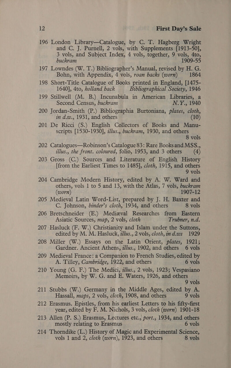 196 London Library—Catalogue, by C. T. Hagberg Wright and C. J. Purnell, 2 vols, with Supplements [1913-50], 3 vols, and Subject Index, 4 vols, together, 9 vols, 4to, buckram 1909-55 197 Lowndes (W. T.) Bibliographer’s Manual, revised by H. G. Bohn, with Appendix, 4 vols, roan backs (worn) 1864 198 Short-Title Catalogue of Books printed in England, [1475- 1640], 4to, holland back Bibliographical Society, 1946 199 Stillwell (M. B.) Incunabula in American Libraries, a Second Census, buckram N.Y., 1940 200 Jordan-Smith (P.) Bibliographia Burtoniana, plates, cloth, in d.w., 1931, and others (10) 201 De Ricci (S.) English Collectors of Books and Manu- scripts [1530-1930], zllus., buckram, 1930, and others 8 vols 202 Catalogues—Robinson’s Catalogue 83: Rare Books and MSS., illus., the front. coloured, folio, 1953, and 3 others (4) 203 Gross (C.) Sources and Literature of English History [from the Earliest Times to 1485], cloth, 1915, and others 9 vols 204 Cambridge Modern History, edited by A. W. Ward and others, vols 1 to 5 and 13, with the Atlas, 7 vols, buckram (worn) 1907-12 205 Medieval Latin Word-List, prepared by J. H. Baxter and C. Johnson, binder’s cloth, 1934, and others 8 vols 206 Bretschneider (E.) Medizval Researches from Eastern Asiatic Sources, map, 2 vols, cloth Trubner, n.d. 207 Hasluck (F. W.) Christianity and Islam under the Suttons, edited by M. M. Hasluck, z/lus., 2 vols, cloth,ind.ws 1929 208 Miller (W.) Essays on the Latin Orient, plates, 1921; Gardner. Ancient Athens, z//us., 1902, and others 6 vols 209 Medieval France: a Companion to French Studies, edited by A. Tilley, Cambridge, 1922, and others 6 vols 210 Young (G. F.) The Medici, zllus., 2 vols, 1923; Vespasiano Memoirs, by W. G. and E. Waters, 1926, and others 9 vols 211 Stubbs (W.) Germany in the Middle Ages, edited by A. Hassall, maps, 2 vols, cloth, 1908, and others 9 vols 212 Erasmus. Epistles, from his earliest Letters to his fifty-first year, edited by F. M. Nichols, 3 vols, cloth (worn) 1901-18 213 Allen (P. S.) Erasmus, Lectures etc., port., 1934, and others mostly relating to Erasmus 6 vols 214 Thorndike (L.) History of Magic and Experimental Science, vols 1 and 2, cloth (worn), 1923, and others 8 vols