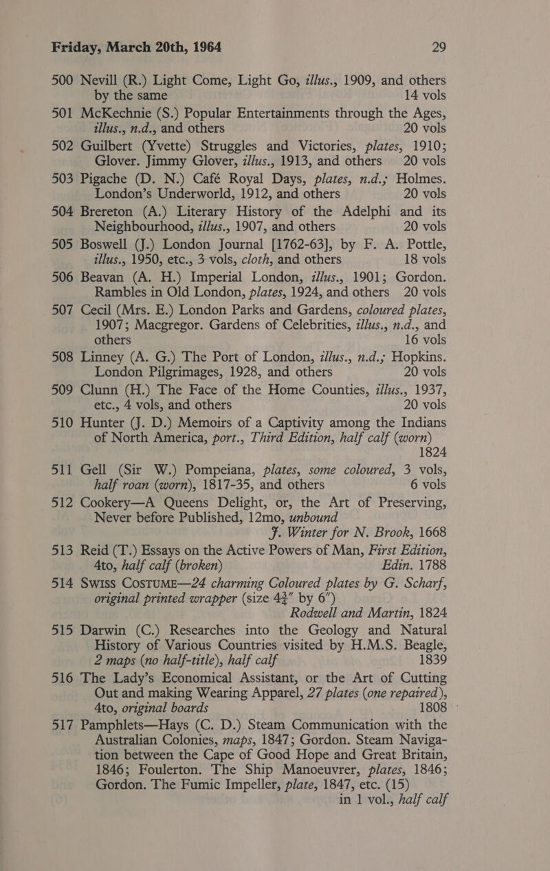 500 Nevill (R.) Light Come, Light Go, z//us., 1909, and others by the same 14 vols 501 McKechnie (S.) Popular Entertainments through the Ages, illus., n.d., and others 20 vols 502 Guilbert (Yvette) Struggles and Victories, plates, 1910; Glover. Jimmy Glover, z//us., 1913, and others 20 vols 503 Pigache (D. N.) Café Royal Days, plates, n.d.; Holmes. London’s Underworld, 1912, and others 20 vols 504 Brereton (A.) Literary History of the Adelphi and its Neighbourhood, z//us., 1907, and others 20 vols 505 Boswell (J.) London Journal [1762-63], by F. A. Pottle, illus., 1950, etc., 3 vols, cloth, and others 18 vols 506 Beavan (A. H.) Imperial London, z/lus., 1901; Gordon. Rambles in Old London, plates, 1924, and others 20 vols 507 Cecil (Mrs. E.) London Parks and Gardens, coloured plates, 1907; Macgregor. Gardens of Celebrities, zl/us., n.d., and others 16 vols 508 Linney (A. G.) The Port of London, z/lus., n.d.; Hopkins. London Pilgrimages, 1928, and others 20 vols 509 Clunn (H.) The Face of the Home Counties, z/lus., 1937, etc., 4 vols, and others 20 vols 510 Hunter (J. D.) Memoirs of a Captivity among the Indians of North America, port., Third Edition, half calf (worn) 1824 511 Gell (Sir W.) Pompeiana, plates, some coloured, 3 vols, half roan (worn), 1817-35, and others 6 vols 512 Cookery—A Queens Delight, or, the Art of Preserving, Never before Published, 12mo, unbound F. Winter for N. Brook, 1668 513 Reid (T.) Essays on the Active Powers of Man, First Edition, Ato, half calf (broken) Edin. 1788 514 Swiss CostuME—24 charming Coloured plates by G. Scharf, original printed wrapper (size 42” by 6”) Rodwell and Martin, 1824 515 Darwin (C.) Researches into the Geology and Natural History of Various Countries visited by H.M.S. Beagle, 2 maps (no half-title), half calf 1839 516 The Lady’s Economical Assistant, or the Art of Cutting Out and making Wearing Apparel, 27 plates (one repaired), Ato, original boards 180 08 517 Pamphlets—Hays (C. D.) Steam Communication with the Australian Colonies, maps, 1847; Gordon. Steam Naviga- tion between the Cape of Good Hope and Great Britain, 1846; Foulerton. The Ship Manoeuvrer, plates, 1846; Gordon. The Fumic Impeller, plate, 1847, etc. (15) in 1 vol., half calf