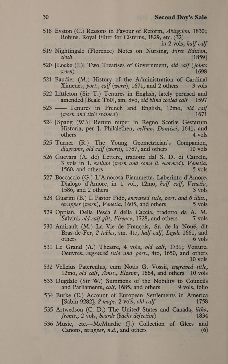 518 Eyston (C.) Reasons in Favour of Reform, Abingdon, 1830; Robins. Royal Filter for Cisterns, 1829, etc. (32) in 2 vols, half calf 519 Nightingale (Florence) Notes on Nursing, First Edition, cloth [1859] 520 [Locke (J.)] Two Treatises of Government, old calf (joints worn) 1698 521 Baudier (M.) History of the Administration of Cardinal Ximenes, port., calf (worn), 1671, and 2 others 3 vols 522 Littleton (Sir T.) Tenures in English, lately perused and amended [Beale T60], sm. 8vo, old blind tooled calf 1597 523 —— Tenures in French and English, 12mo, old calf (worn and title stained) 1671 524 [Spang (W.)] Rerum nuper in Regno Scotia Gestarum Historia, per J. Philalethen, vellum, Dantisci, 1641, and others A vols 525 Turner (R.) The Young Geometrician’s Companion, diagrams, old calf (worn), 1787, and others 10 vols 526 Guevara (A. de) Lettere, tradotte dal S. D. di Catzelu, 3 vols in 1, vellum (worn and some Il. wormed), Venetia, 1560, and others 5 vols 527 Boccaccio (G.) L’Amorosa Fiammetta, Laberinto d’Amore, Dialogo d’Amore, in 1 vol., 12mo, half calf, Venetia, 1586, and 2 others 3 vols 528 Guarini (B.) Il Pastor Fido, engraved title, port. and 6 illus., wrapper (worn), Venetia, 1605, and others 5 vols 529 Oppian. Della Pesca é della Caccia, tradotto da A. M. Salvini, old calf gilt, Firenze, 1728, and others 7 vols 530 Amirault (M.) La Vie de Francois, Sr. de la Noué, dit Bras-de-Fer, 2 tables, sm. 4to, half calf, Leyde 1661, and others 6 vols 531 Le Grand (A.) Theatre, 4 vols, old calf, 1731; Voiture. Oeuvres, engraved title and port., 4to, 1650, and others 10 vols 532 Velleius Paterculus, cum Notis G. Vossii, engraved title, 12mo, old calf, Amst., Elzevir, 1664, and others 10 vols 533 Dugdale (Sir W.) Summons of the Nobility to Councils and Parliaments, calf, 1685, and others 9 vols, folio 534 Burke (E.) Account of European Settlements in America [Sabin 9282], 2 maps, 2 vols, old calf 1758 535 Artwedson (C. D.) The United' States and Canada, litho, fronts., 2 vols, boards (backs defective) 1834 536 Music, etc-—McMurdie (J.) Collection of Glees and Canons, wrapper, n.d., and others (6)