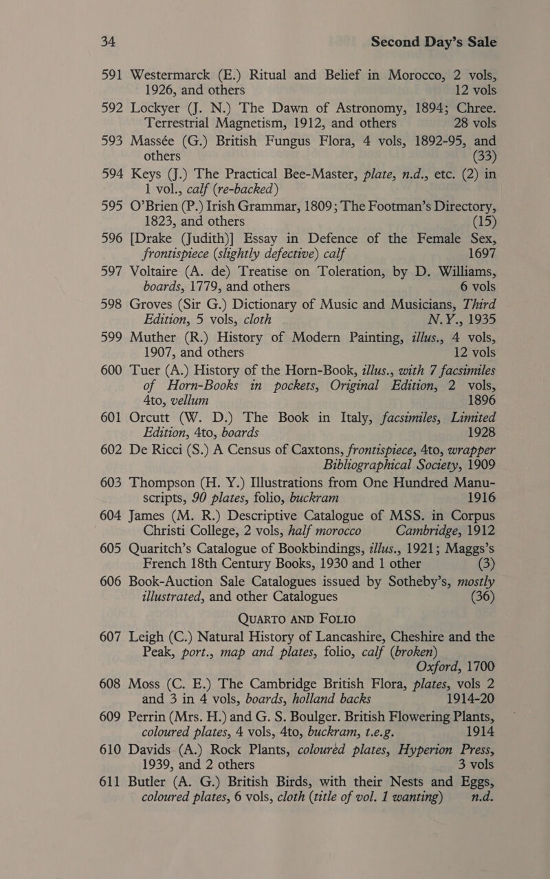 591 Westermarck (E.) Ritual and Belief in Morocco, 2 vols, 1926, and others 12 vols 592 Lockyer (J. N.) The Dawn of Astronomy, 1894; Chree. Terrestrial Magnetism, 1912, and others 28 vols 593 Massée (G.) British Fungus Flora, 4 vols, 1892-95, and others (33) 594 Keys (J.) The Practical Bee-Master, plate, n.d., etc. (2) in 1 vol., calf (re-backed) 595 O’Brien (P.) Irish Grammar, 1809; The Footman’s Directory, 1823, and others (15) 596 [Drake (Judith)] Essay in Defence of the Female Sex, frontispiece (slightly defective) calf 1697 597 Voltaire (A. de) Treatise on Toleration, by D. Williams, boards, 1779, and others 6 vols 598 Groves (Sir G.) Dictionary of Music and Musicians, Third Edition, 5 vols, cloth IN Y 5 14935 599 Muther (R.) History of Modern Painting, z/lus., 4 vols, 1907, and others 12 vols 600 Tuer (A.) History of the Horn-Book, illus., with 7 facsimiles of Horn-Books in pockets, Original Edition, 2 vols, Ato, vellum 1896 601 Orcutt (W. D.) The Book in Italy, facsimiles, Limited Edition, 4to, boards 1928 602 De Ricci (S.) A Census of Caxtons, frontispiece, 4to, wrapper Bibliographical Society, 1909 603 Thompson (H. Y.) Illustrations from One Hundred Manu- scripts, 90 plates, folio, buckram 1916 604 James (M. R.) Descriptive Catalogue of MSS. in Corpus Christi College, 2 vols, half morocco Cambridge, 1912 605 Quaritch’s Catalogue of Bookbindings, z//us., 1921; Maggs’s French 18th Century Books, 1930 and 1 other (3) 606 Book-Auction Sale Catalogues issued by Sotheby’s, mostly illustrated, and other Catalogues (36) QUARTO AND FOLIO 607 Leigh (C.) Natural History of Lancashire, Cheshire and the Peak, port., map and plates, folio, calf (broken) Oxford, 1700 608 Moss (C. E.) The Cambridge British Flora, plates, vols 2 and 3 in 4 vols, boards, holland backs 1914-20 609 Perrin (Mrs. H.) and G. S. Boulger. British Flowering Plants, coloured plates, 4 vols, 4to, buckram, t.e.g. 1914 610 Davids (A.) Rock Plants, coloured plates, Hyperion Press, 1939, and 2 others 3 vols 611 Butler (A. G.) British Birds, with their Nests and Eggs, coloured plates, 6 vols, cloth (title of vol. 1 wanting) n.d.