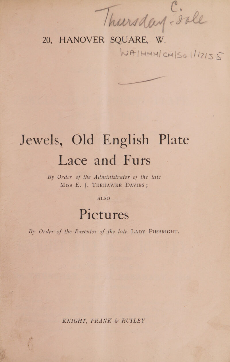 “ou Oh, oe aes é = *s oe 20, HANOVER SQUARE, W. WJ as [ ta to fu | Cm iS Jewels, Old English Plate Lace and Furs By Order of the Administrator of the late Miss E. |. TREHAWKE DAVIES ; ALSO Pictures By Order of the Executor of the late LADY PIRBRIGHT. KNIGHT, FRANK © RUTLEY