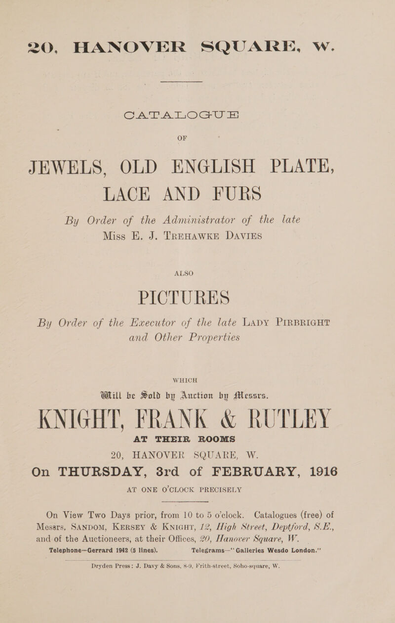 CATA lL. Oc ur: OF JEWELS, OLD ENGLISH PLATE, LACE AND FURS By Order of the Administrator of the late Miss E. J. TREHAWKE DAVIES ALSO PICTURES By Order of the Executor of the late Lapy PIRBRIGHT and Other Properties W HICH Will be Sold by Auction by Messrs. KNIGHT, FRANK &amp; RUTLEY AT THEIR ROOMS 20, HANOVER SQUARE, W. On THURSDAY, 3rd of FEBRUARY, 1916 AT ONE O'CLOCK PRECISELY On View Two Days prior, from 10 to 5 o’clock. Catalogues (free) of Messrs. SANDOM, KEerRSEY &amp; Kwnicut, 12, High Street, Deptford, S.E., and-of the Auctioneers, at their Offices, 20, Hanover Square, W. Telephone—Gerrard 1942 (5 lines). Telegrams—' Galleries Wesdo London.”’  Deyden Press: J. Davy &amp; Sons, 8- 9, Frith- street, Soho- -square, re, W.