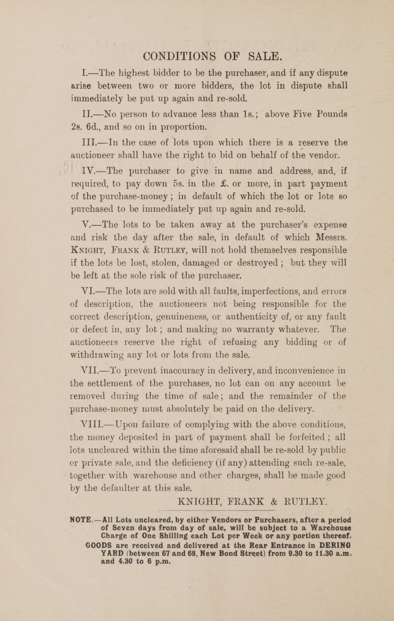 CONDITIONS OF SALE. I.—The highest bidder to be the purchaser, and if any dispute arise between two or more bidders, the lot in dispute shall immediately be put up again and re-sold. II.—No person to advance less than 1s.; above Five Pounds 2s. 6d., and so on in proportion. III.—In the case of lots upon which there is a reserve the auctioneer shall have the right to bid on behalf of the vendor. Jt TV.+-The purchaser to give in name and addréss, and, if required, to pay down 5s. in the £. or more, in part payment of the purchase-money ; in default of which the lot or lots so purchased to be immediately put up again and re-sold. V.—tThe lots to be taken away at the purchaser’s expense and risk the day after the sale, in default of which Messrs. KNIGHT, FRANK &amp; RUTLEY, will not hold themselves responsible if the lots be lost, stolen, damaged or destroyed ; but they will be left at the sole risk of the purchaser. VI.—tThe lots are sold with all faults, imperfections, and errors of description, the auctioneers not being responsible for the correct description, genuineness, or authenticity of, or any fault or defect in, any lot ; and making no warranty whatever. The auctioneers reserve the right of refusing any bidding or of withdrawing any lot or lots from the sale. | VIL—To prevent inaccuracy in delivery, and inconvenience in the settlement of the purchases, no lot can on any account be removed during the time of sale; and the remainder of the purchase-money must absolutely be paid on the delivery. VIII.— Upon failure of complying with the above conditions, the money deposited in part of payment shall be forfeited ; all lots uncleared within the time aforesaid shall be re-sold by public or private sale, and the deficiency (if any) attending such re-sale, together with warehouse and other charges, shall be made good by the defaulter at this sale. 3 KNIGHT, FRANK &amp; RUTLEY.  ‘NOTE.—All Lots uncleared, by either Vendors or Purchasers, after a period of Seven days from day of sale, will be subject to a Warehouse Charge of One Shilling each Lot per Week or any portion thereof. GOODS are received and delivered at the Rear Entrance in DERING YARD (between 67 and 68, New Bond Street) from 9.30 to 11.30 a.m. and 4.30 to 6 p.m.