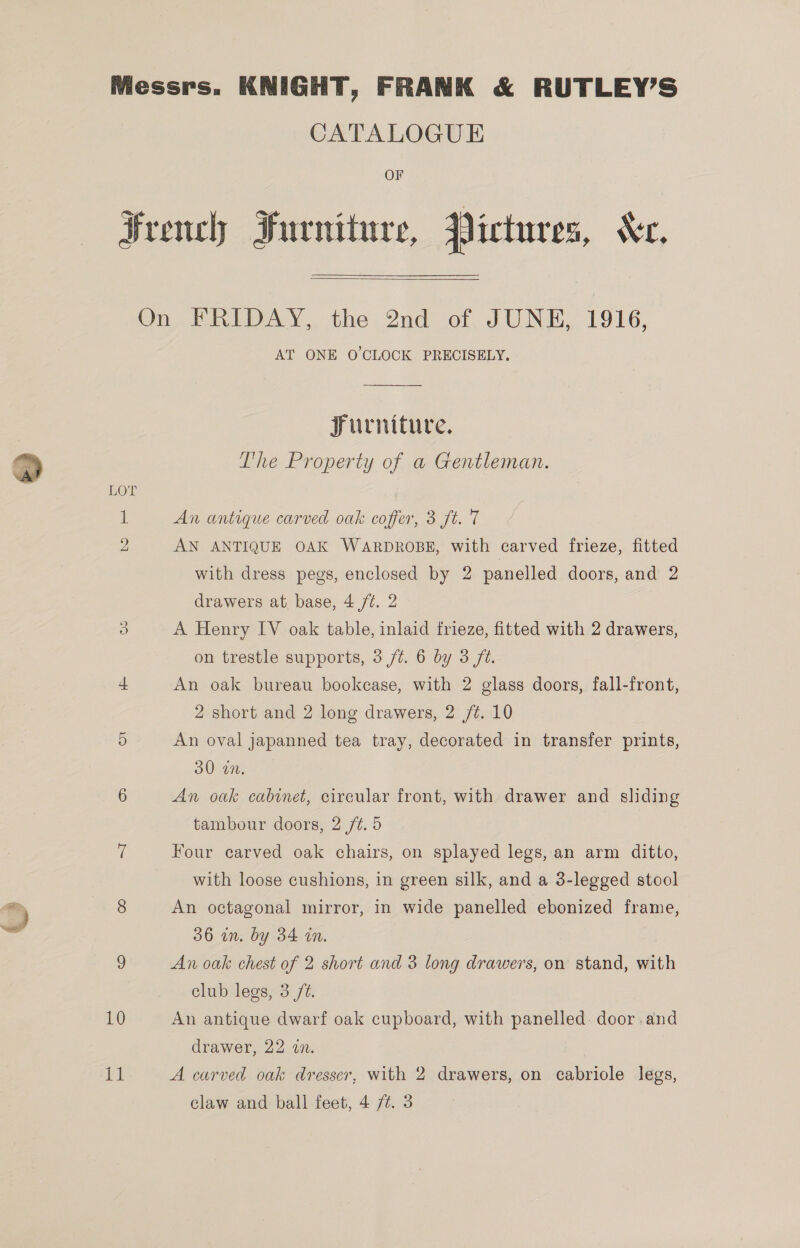  CATALOGUE French Furniture, Pictures, Xx.  Furniture, LOT 1 An antique carved oak coffer, 3 ft. 7 2 AN ANTIQUE OAK WARDROBE, with carved frieze, fitted with dress pegs, enclosed by 2 panelled doors, and 2 drawers at base, 4 /t. 2 3 A Henry IV oak table, inlaid frieze, fitted with 2 drawers, on trestle supports, 3 ft. 6 by 3 ft. = An oak bureau bookcase, with 2 glass doors, fall-front, 2 short and 2 long drawers, 2 /¢. 10 5 An oval japanned tea tray, decorated in transfer prints, 30 an. 6 An oak cabinet, circular front, with drawer and sliding tambour doors, 2 /¢. 5 i Four carved oak chairs, on splayed legs, an arm ditto, with loose cushions, in green silk, and a 3-legged stool 8 An octagonal mirror, in wide panelled ebonized frame, 36 in. by 34 in. 9 An oak chest of 2 short and 3 long drawers, on stand, with club legs, 3 /@. 10 An antique dwarf oak cupboard, with panelled. door.and drawer, 22 2. : bial A carved oak dresser, with 2 drawers, on cabriole legs,