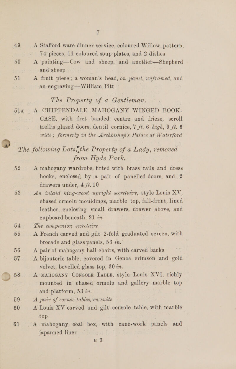  50 A Stafford ware dinner service, coloured Willow, pattern, _ 74 pieces, 11 coloured soup plates, and 2 dishes A painting—Cow and sheep, and eee and sheep | A fruit piece; a woman’s head, on panel, wnframed, and an engraving—William Pitt © A CHIPPENDALE MAHOGANY WINGED BOOK- CASE, with fret banded centre and frieze, scroll trellis glazed doors, dentil cornice, 7 ft. 6 high, 9 ft. 6 wide; formerly in the Archbishop's Palace at Waterford 58 59 60 61 from Hyde Park. A mahogany wardrobe, fitted with brass rails and dress hooks, enclosed by a pair of panelled doors, and 2 drawers under, 4 /¢. 10 An inlaid king-wood upright secretaire, style Louis XV, chased ormolu mouldings, marble top, fall-front, lined leather, enclosing small drawers, drawer above, and cupboard beneath, 21 a The companion secretarre A French carved and gilt 2-fold graduated screen, with brocade and glass panels, 53 in. A pair of mahogany hall chairs, with carved backs i A bijouterie table, covered in Genoa crimson and gold velvet, bevelled glass top, 30 7. A MAHOGANY CONSOLE TABLE, style Louis XVI, richly — mounted in chased ormolu and eon marble ny : and platform, 53 1. : A. parr of corner tables, en swite A Louis XV carved and gilt console babies with marble top A mahogany. coal box, pe cane- “work panels and japanned liner’ ie B 3