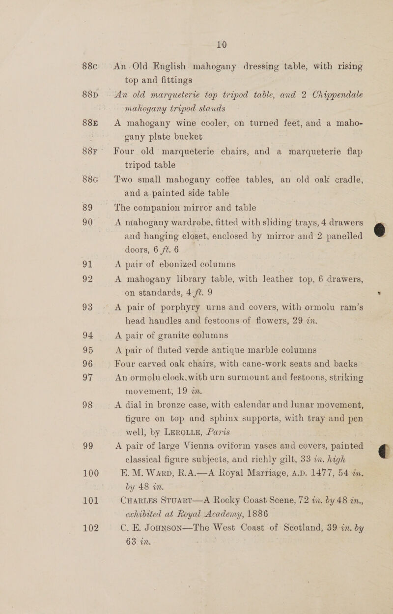 88E 88G ele, 101 102 10 top and fittings An old marqueterte top tripod table, and 2 Chippendale mahogany tripod stands gany plate bucket Four old marqueterie chairs, and a marqueterie flap tripod table , | | Two small mahogany coffee tables, an old oak cradle, and a-painted side table The companion mirror and table and hanging eloset, enclosed by mirror and 2 panelled doors, 6 ft.6 A pair of ebonized columns . A mahogany library table, with leather top, 6 drawers, on standards, 4 ft. 9 head handles and festoons of flowers, 29 in. A pair of granite columns A pair of fluted verde antique marble columns - Four carved oak chairs, with cane-work seats and backs ° An ormolu clock, with urn surmount and festoons, striking movement, 19 zn. | A dial in bronze case, with calendar and lunar movement, figure on top and sphinx supports, with tray and pen well, by LEROLLE, Paris A pair of large Vienna oviform vases and covers, pained classical figure subjects, and richly gilt, 33 on. high E. M. Warp, R.A.—A Royal Marriage, A.D. 1477, 54 in. by 48 an. CHARLES Stuart—A Rocky Coast Scene, 72 in. . by 48 in., exhibited at Royal Academy, 1886 C. E. Jounson—The es Coast of Scotland, 39 in. by 63 wn.  