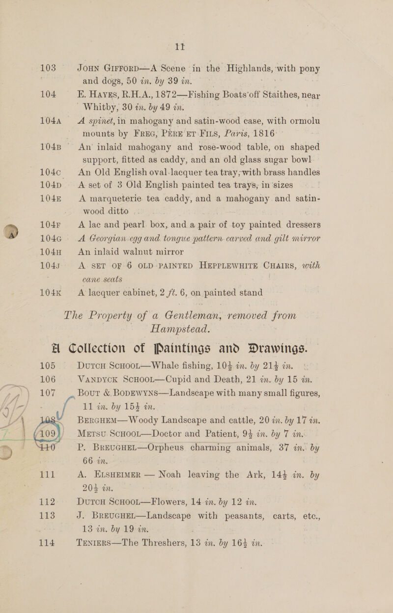 If 103. Joun Grrrorp—A Scene in the Highlands, ‘with pony an and dogs, 50 in. by 39 in. 104 E. Haygs, R.H. A. , 1872—Fishing Boats ‘off Staithes, neat Whitby, 30 an. by 49 in. 104A A spinet, in mahogany and satin-wood case, with ormolu . * whounts by Frac, Pare’ Et: FILS, Paris, 1816: 1048 An inlaid mahogany and rose-wood table, on shaped support, fitted as caddy, and an old glass sugar bowl. 104c¢ An Old English oval-lacquer tea tray;with brass handles 104p A-set of 3 Old English painted tea trays, in ‘sizes 104n A marqueterie tea caddy, and a mahogany and satin- -. wood ditto .- : . 104r A lac and pearl box, and a pair of toy painted dressers  104G A Georgian egg and. tongue pattern carved and gilt mirror 104H &amp;#An inlaid walnut mirror 1043 A. SET OF 6 OLD PAINTED HEPPLEWHITE CHAIRS, with cane seats | 3 104n A lacquer cabinet, 2 /¢. 6, on ge stand The Property of a Gentle’ removed from Hampstead. H Collection of Paintings and Drawings. 105 DurcxH ScHoot—Whale fishing, 103 an. by 214 in 106 VaNnpyck ScHooL—Cupid and Death, 21 in. by 15 in.  oer yo LOT Bout &amp; BoDEwyns—Landscape with many small figures, A - - ead by Lod. am. 2 4 : BERGHEM— Woody Landscape and cattle, 20 an. by 7 Mm. ike q _ Mersvu Scooot—Doctor and Patient, 93 in. by 7 in. m i \a P. BrevuGHEL—Orpheus charming animals, 37 in.. by ~ 3 66 in. : 111 A. ELSHEIMER — Noah leaving the Ark, 143 in. by 204 an. 112 DutcH ScHoot—Flowers, 14. 2n. by 12 in. 3 J. BrEUGHEL—Landscape with peasants, carts, etc., 3 13 an. by 19:27. |