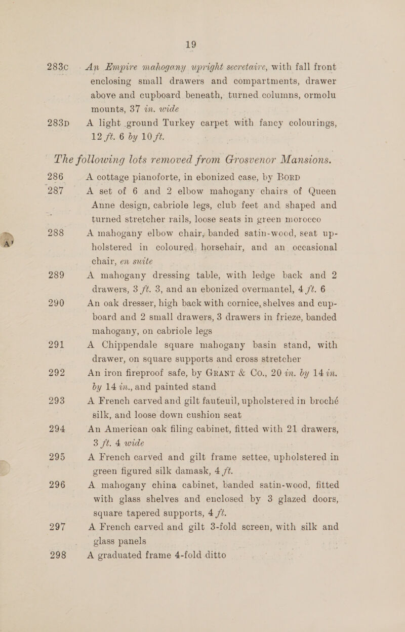 283¢ 283D 286 288 289 297 298 enclosing small drawers and compartments, drawer above and cupboard beneath, turned columns, ormolu mounts, 37 in. wide A light ground Turkey carpet with fancy colourings, 12 ft..6 by 10 fe. A cottage pianoforte, in ebonized case, by BorRD A set of 6 and 2 elbow mahogany chairs of Queen Anne design, cabriole legs, club feet and shaped and turned stretcher rails, loose seats in green morocco A mahogany elbow chair, banded satin-wood, seat up- holstered in coloured. horsehair, and an_ occasional chair, en swete ; | A mahogany dressing table, with ledge back and 2 drawers, 3 ft. 3, and an ebonized overmantel, 4 /¢. 6 An oak dresser, high back with cornice, shelves and cup- board and 2 small drawers, 3 drawers in frieze, banded mahogany, on cabriole legs A Chippendale square mahogany basin stand, with drawer, on square supports and cross stretcher An iron fireproof safe, by Grant &amp; Co., 20 in. by 14 in. by 14 2n., and painted stand | A French carved and gilt fauteuil, upholstered in broché silk, and loose down cushion seat An American oak filing cabinet, fitted with 21 drawers, 3 ft. 4 wide , A French carved and gilt frame settee, upholstered in green figured silk damask, 4 /¢. A mahogany china cabinet, banded satin-wood, fitted with glass shelves and enclosed by 3 glazed doors, square tapered supports, 4 /@. A French carved and gilt 3-fold screen, with silk and _ glass panels | , A graduated frame 4-fold ditto