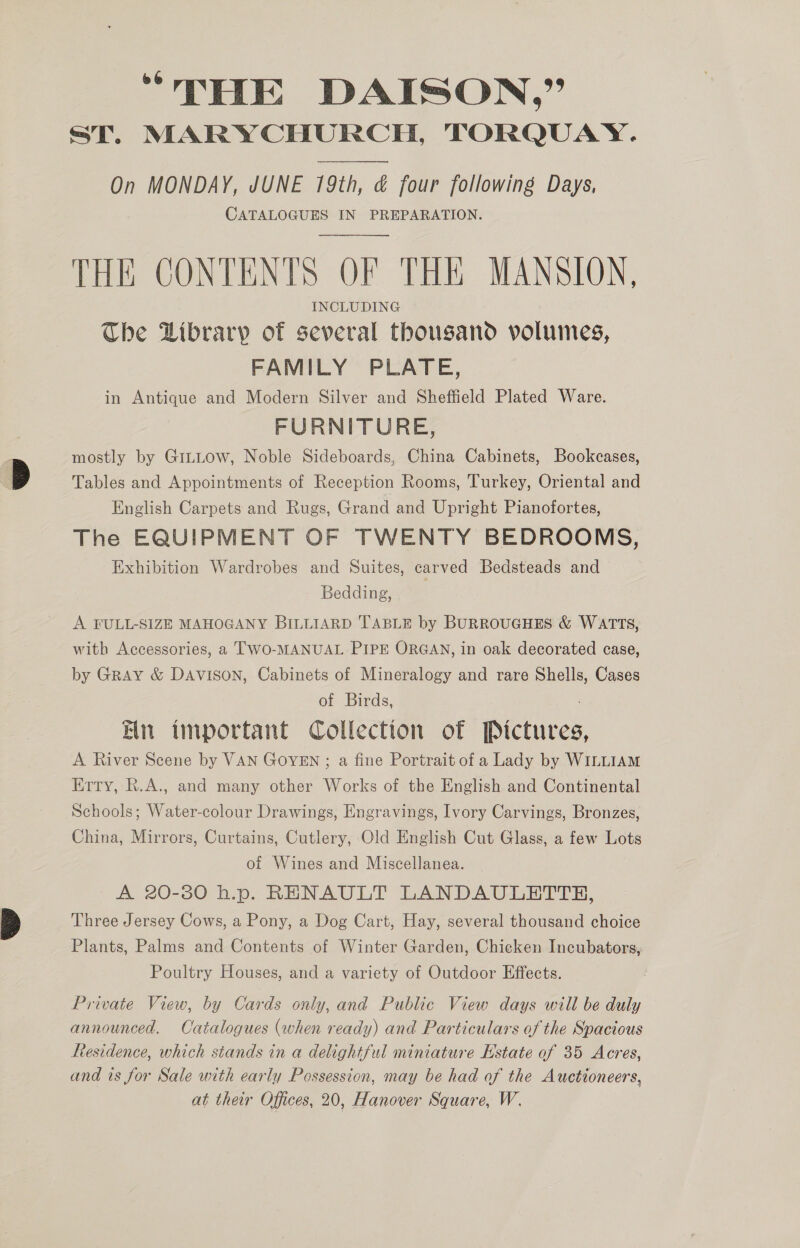 “THE DAISON,” ST. MARYCHURCH, TORQUAY . On MONDAY, JUNE 19th, &amp; four following Days, CATALOGUES IN PREPARATION. THE CONTENTS OF THE MANSION, INCLUDING The Library of several thousand volumes, FAMILY PLATE, in Antique and Modern Silver and Sheffield Plated Ware. FURNITURE, mostly by GiLLow, Noble Sideboards, China Cabinets, Bookcases, Tables and Appointments of Reception Rooms, Turkey, Oriental and English Carpets and Rugs, Grand and Upright Pianofortes, The EQUIPMENT OF TWENTY BEDROOMS, Exhibition Wardrobes and Suites, carved Bedsteads and - Bedding, ; A FULL-SIZE MAHOGANY BILLIARD TABLE by BURROUGHES &amp; WATTS, with Accessories, a TWO-MANUAL PIPE ORGAN, in oak decorated case, by Gray &amp; Davison, Cabinets of Mineralogy and rare Shells, Cases of Birds, En important Collection of Pictures A River Scene by VAN GOYEN ; a fine Portrait of a Lady by WILLIAM Ertry, R.A., and many other Works of the English and Continental Schools; Water-colour Drawings, Engravings, Ivory Carvings, Bronzes, China, Mirrors, Curtains, Cutlery, Old English Cut Glass, a few Lots of Wines and Miscellanea. A 20-380 h.p. RENAULT LANDAULBTTH, Three Jersey Cows, a Pony, a Dog Cart, Hay, several thousand choice Plants, Palms and Contents of Winter Garden, Chicken Incubators, Poultry Houses, and a variety of Outdoor Effects. Private View, by Cards only, and Public View days will be duly announced. Catalogues (when ready) and Particulars of the Spacious Residence, which stands in a delightful miniature Estate of 35 Acres, and is for Sale with early Possession, may be had of the Auctioneers, at their Offices, 20, Hanover Square, W.