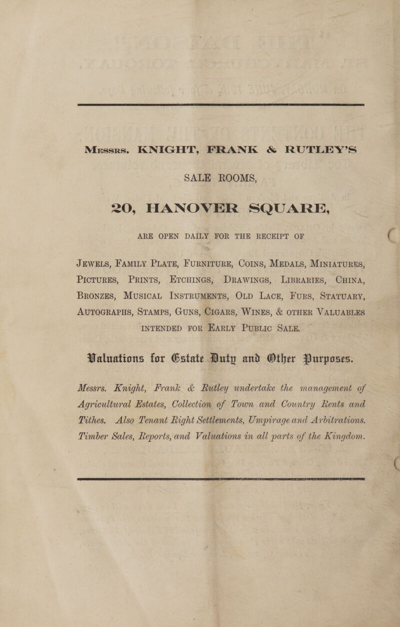  Merssrs. KNIGHT, FRANK &amp; RUTLEY’S SALE ROOMS, 20, HANOVER SQUARE, ARE OPEN DAILY FOR THE RECEIPT OF JEWELS, FAMILY PLATE, FURNITURE, Coins, MEDALS, MINIATURES, PICTURES, PRINTS, ETCHINGS, DRAWINGS, LIBRARIES, CHINA, Bronzes, MusicaL INSTRUMENTS, OLD Lace, Furs, STATUARY, AUTOGRAPHS, Stamps, GuNS, Cigars, WINES, &amp; OTHER VALUABLES INTENDED FOR HARLY PUBLIC SALE. | Valuations for Estate Duty and Other Purposes. Messrs. Knight, Frank &amp; Rutley undertake the management of Agricultural Estates, Collection of Town and Country Rents and Tithes. Also Tenant Right Settlements, Umpirage and Arbitrations. 