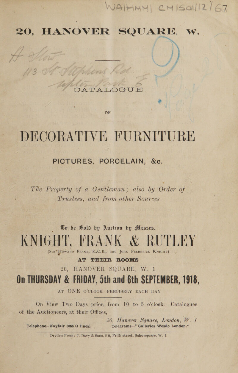 7 GATATLOGU FE OF DECORATIVE FURNITURE PICTURES, PORCELAIN, &amp;c. The Property of a Gentleman; also by Order of Trustees, and from other Sources @o be Sold by Auction by Messrs. KNIGHT, FRANK &amp; RUTLEY (Srr* pian Frank, K.C.B., and Jonn Freperick KnicuT) AT THEIR ROOMS 20, HANOVER SQUARE, W,, 1 On THURSDAY &amp; FRIDAY, oth and 6th SEPTEMBER, 1918, AT ONE 0o’CLOCK PRECISELY EACH DAY On View Two Days prior, from 10 to 5 o’clock. Catalogues of the Auctioneers, at their Offices, ; 20, Hanover Square, London, W. 1 Telephone— Mayfair 3066 (4 lines). Telegrams—’ Galleries Wesdo London.’’  Dryden Press: J. Davy &amp; Sons, 8-9, Frith-street, Soho-square, W. 1
