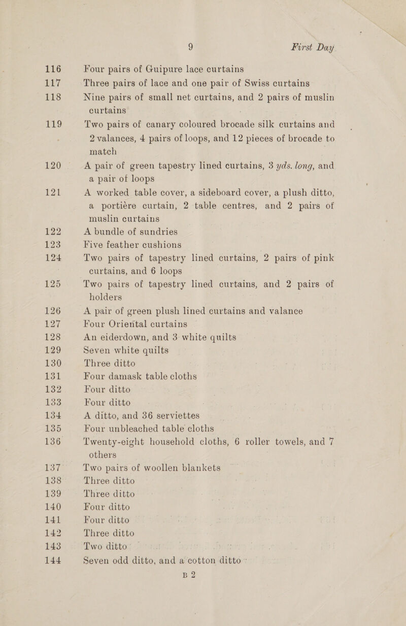 Le? 118 9 First Day. Four pairs of Guipure lace curtains Three pairs of lace and one pair of Swiss curtains Nine pairs of small net curtains, and 2 pairs of muslin curtains Two pairs of canary coloured brocade silk curtains and 2 valances, 4 pairs of loops, and 12 pieces of brocade to match | A pair of green tapestry lined curtains, 3 yds. long, and a pair of loops A worked table cover, a sideboard cover, a plush ditto, a portiere curtain, 2 table centres, and 2 pairs of muslin curtains A bundle of sundries Five feather cushions Two pairs of tapestry lined curtains, 2 pairs of pink curtains, and 6 loops holders Four Oriental curtains An eiderdown, and 3 white quilts Seven white quilts Three ditto Four damask table cloths Four ditto Four ditto A ditto, and 36 serviettes Four unbleached table cloths Twenty-eight household cloths, 6 roller towels, and 7 others Three ditto Three ditto Four ditto Four ditto Three ditto Two ditto: | | | Seven odd ditto, and a cotton aitts