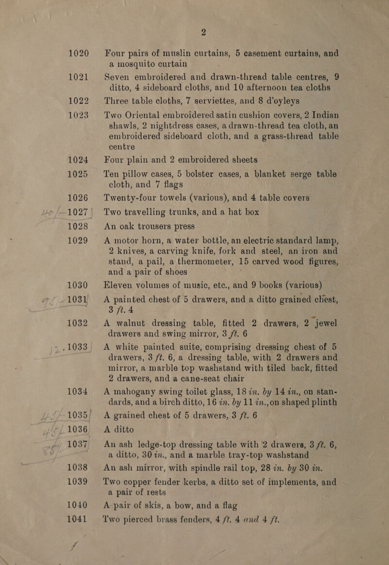 Four pairs of muslin curtains, 5 casement curtains, and a mosquito curtain Seven embroidered and drawn-thread table centres, 9 ditto, 4 sideboard cloths, and 10 afternoon tea cloths Three table cloths, 7 serviettes, and 8 d’oyleys Two Oriental embroidered satin cushion covers, 2 Indian shawls, 2 nightdress cases, a drawn-thread tea cloth, an embroidered sideboard cloth, and a grass-thread table centre Four plain and 2 embroidered sheets Ten pillow cases, 5 bolster cases, a blanket serge table cloth, and 7 flags Twenty-four towels (various), and 4 table covers Two travelling trunks, and a hat box An oak trousers press 2 knives, a carving knife, fork and steel, an iron and stand, a pail, a thermometer, 15 carved wood figures, and a pair of shoes Eleven volumes of music, etc., and 9 books (various) A painted chest of 5 drawers, and a ditto grained chest, 3 ft. 4 : A walnut dressing table, fitted 2 drawers, 2 jewel drawers and swing mirror, 3 /¢. 6 A white painted suite, comprising dressing chest of 5 drawers, 3 /¢t. 6, a dressing table, with 2 drawers and mirror, a marble top washstand with tiled back, fitted 2 drawers, and a cane-seat chair A mahogany swing toilet glass, 18 in. by 14 1n., on stan- dards, and a birch ditto, 16 7n. by 11 im.,on shaped plinth A grained chest of 5 drawers, 3 /¢. 6 A ditto . An ash ledge-top dressing table with '2 drawers, 3 /¢. 6, a ditto, 30 77., and a marble tray-top washstand An ash mirror, with spindle rail top, 28 in. by 30 in. Two copper fender kerbs, a ditto set of implements, and a pair of rests 3 A-pair of skis, a bow, and a flag Two pierced brass fenders, 4 /¢. 4 and 4 ft,