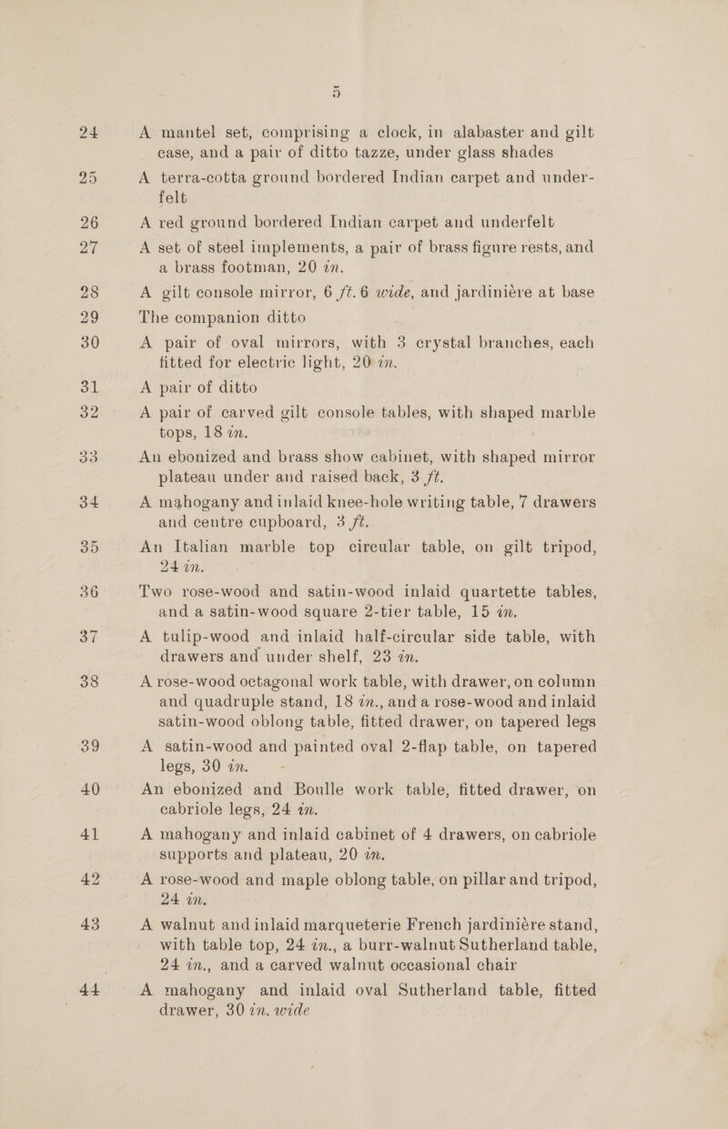 ~ ” A mantel set, comprising a clock, in alabaster and gilt case, and a pair of ditto tazze, under glass shades A terra-cotta ground bordered Indian carpet and under- felt A red ground bordered Indian carpet and underfelt A set of steel implements, a pair of brass figure rests, and a brass footman, 20 2n. A gilt console mirror, 6 /¢.6 wide, and jardiniére at base The companion ditto A pair of oval mirrors, with 3 crystal branches, each fitted for electric light, 20:2. A pair of ditto A pair of carved gilt console tables, with shaped marble tops, 18 zn. An ebonized and brass show cabinet, with shaped mirror plateau under and raised back, 3 /@. A mahogany and inlaid knee-hole writing table, 7 drawers and centre cupboard, 3 /é. An Italian marble top circular table, on gilt tripod, ZERO &lt; . : Two rose-wood and satin-wood inlaid quartette tables, and a satin-wood square 2-tier table, 15 a. A tulip-wood and inlaid half-circular side table, with drawers and under shelf, 23 in. A rose-wood octagonal work table, with drawer, on column and quadruple stand, 18 7n., and a rose-wood and inlaid satin-wood oblong table, fitted drawer, on tapered legs A satin-wood and painted oval 2-flap table, on tapered legs, 30 an. An ebonized and Boulle work table, fitted drawer, on cabriole legs, 24 an. A mahogany and inlaid cabinet of 4 drawers, on cabriole supports and plateau, 20 an. A rose-wood and maple oblong table, on pillar and tripod, 24 on. A walnut and inlaid marqueterie French jardiniére stand, with table top, 24 in., a burr-walnut Sutherland table, 24 an., and a carved walnut occasional chair A mahogany and inlaid oval Sutherland table, fitted drawer, 3027. wide