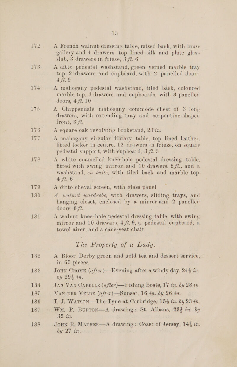 180 ipod 13 A French walnut dressing table, raised back, with brass hes and 4 drawers, top lined silk and plate glass slab, 3 drawers in frieze, 3 /t. 6 A ditto pedestal washstand, green veined marble tray top, 2 drawers and cupbeard, with 2 panelled doors. 4 7¢. 9 A mahogany pedestal washstand, tiled back, coloured marble top, 3 drawers and cupboards, with 3 panelled doors, 4 ft. 10 A Chippendale mahogany commode chest of 3 lony drawers, with extending tray and serpentine-shaped front, 3 /¢. A square oak revolving bookstand, 23 an. A mahogany circular library table, top lined leather, fitted locker in centre, 12 drawers in frieze, on square pedestal support, with cupboard, 3 /¢.3 A white enamelled knee-hole pedestal dressing table, fitted with swing mirror.and 10 drawers, 5/¢., and a washstand, en suite, with tiled back and marble top, 4 ft. 6 A ditto cheval screen, with glass panel / A walnut wardrobe, with drawers, sliding trays, and hanging closet, enclosed by a mirror and 2 panelled ae 6 ft. A walnut knee-hole pedestal Hiawsidi table, with swing mirror and 10 drawers, 4 /¢.9, a pedestal cupboard, a towel airer, and a cane-seat chair The Property of a Lady. A Bloor Derby green and gold tea and dessert service, in 65 pieces JOHN CROME (after)—Evening after a nae day, 244 mn. by 295 an. JAN VAN CAPELLE (a/ter)—Fishing Boats, 17 in. by 28 in VAN DER VELDE (after)—Sunset, 16 in. by .26 i. 7 T. J. Watson—tThe Tyne at Corbridge, 1543 in. by 23 an. Wm. P. Burton—A drawing: St. — 23% in.! by 35D iM. JOHN R. MATHER—A ici ae Coast of: Jersey, 144 on.