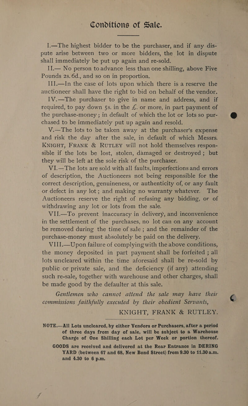 Conditions of Sale. I1—The highest bidder to be the purchaser, and if any dis- pute arise between two or more bidders, the lot in dispute shall immediately be put up again and re-sold. II.— No person to advance less than one shilling, above Five Pounds 2s. 6d., and so on in proportion. II].—In the case of lots upon which there is a reserve the auctioneer shall have the right to bid on behalf of the vendor. IV.—The purchaser to give in name and address, and if required, to pay down 5s. in the 4. or more, in part payment of the purchase-money ; in default of which the lot or lots so pur- chased to be immediately put up again and resold. V.—The lots to be taken away at the purchaser’s expense and risk the day after the sale, in default of which Messrs. KNIGHT, FRANK &amp; RUTLEY will not hold themselves respon- sible if the lots be lost, stolen, damaged or destroyed ; but they will be left at the sole risk of the purchaser. VI.—The lots are sold with all faults, imperfections and errors of description, the Auctioneers not being responsible for the correct description, genuineness, or authenticity of, or any fault or defect in any lot; and making no warranty whatever. The Auctioneers reserve the right of refusing any bidding, or of withdrawing any lot or lots from the sale. VII.—To prevent inaccuracy in delivery, and inconvenience in the settlement of the purchases, no lot can on any account be removed during the time of sale ; and the remainder of the purchase-money must absolutely be paid on the delivery. VIII.—Upon failure of complying with the above conditions, the money deposited in part payment shall be forfeited ; all Jots uncleared within the time aforesaid shall be re-sold by public or private sale, and the deficiency (if any) attending such re-sale, together with warehouse and other charges, shall be made good by the defaulter at this sale. Gentlemen who cannot attend the sale may have their commissions faithfully executed by their obedient Servants, KNIGHT, FRANK &amp; RUTLEY.  NOTE.—All Lots uncleared, by either Vendors or Purchasers, after a period of three days from day of sale, will be subject to a Warehouse Charge of One Shilling each Lot per Week or portion thereof. GOODS are received and delivered at the Rear Entrance in DERING YARD (between 67 and 68, New Bond Hee from 9.30 to 11.30 a.m.