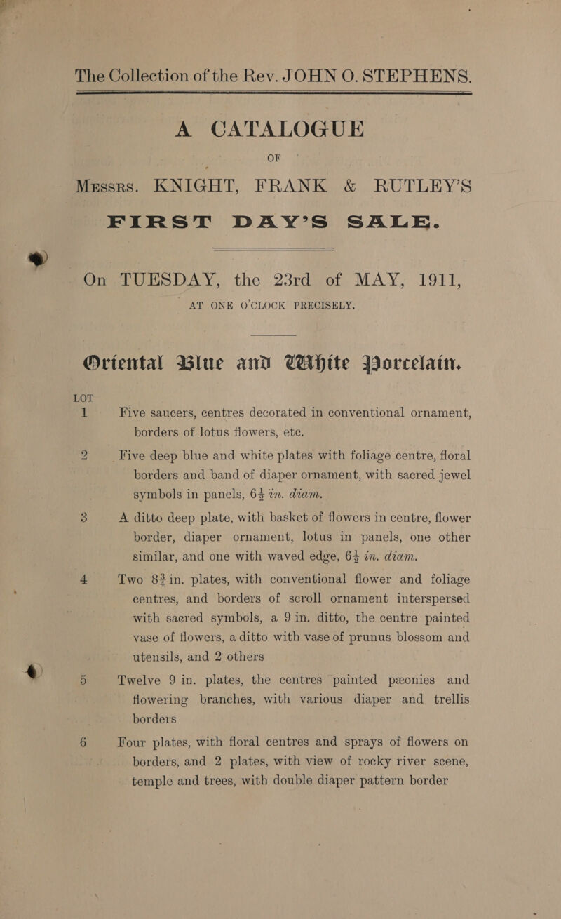 The Collection of the Rev. JOHN O. STEPHENS.   A CATALOGUE OF Messrs. KNIGHT, FRANK &amp; RUTLEY’S FIRST DAY’S SALE.   On TUESDAY, the 23rd of MAY, 1911, AT ONE O’CLOCK PRECISELY. Oriental Blue and White Borcelain. LOT 1 Five saucers, centres decorated in conventional ornament, borders of lotus flowers, etc. 2 _ Five deep blue and white plates with foliage centre, floral borders and band of diaper ornament, with sacred jewel symbols in panels, 63 in. diam. 3 A ditto deep plate, with basket of flowers in centre, flower border, diaper ornament, lotus in panels, one other similar, and one with waved edge, 65 in. diam. 4 Two 8#in. plates, with conventional flower and foliage centres, and borders of scroll ornament interspersed with sacred symbols, a 9 in. ditto, the centre painted vase of flowers, a ditto with vase of prunus blossom and utensils, and 2 others 5 Twelve 9 in. plates, the centres painted ponies and flowering branches, with various diaper and _ trellis borders 6 Four plates, with floral centres and sprays of flowers on borders, and 2 plates, with view of rocky river scene, temple and trees, with double diaper pattern border
