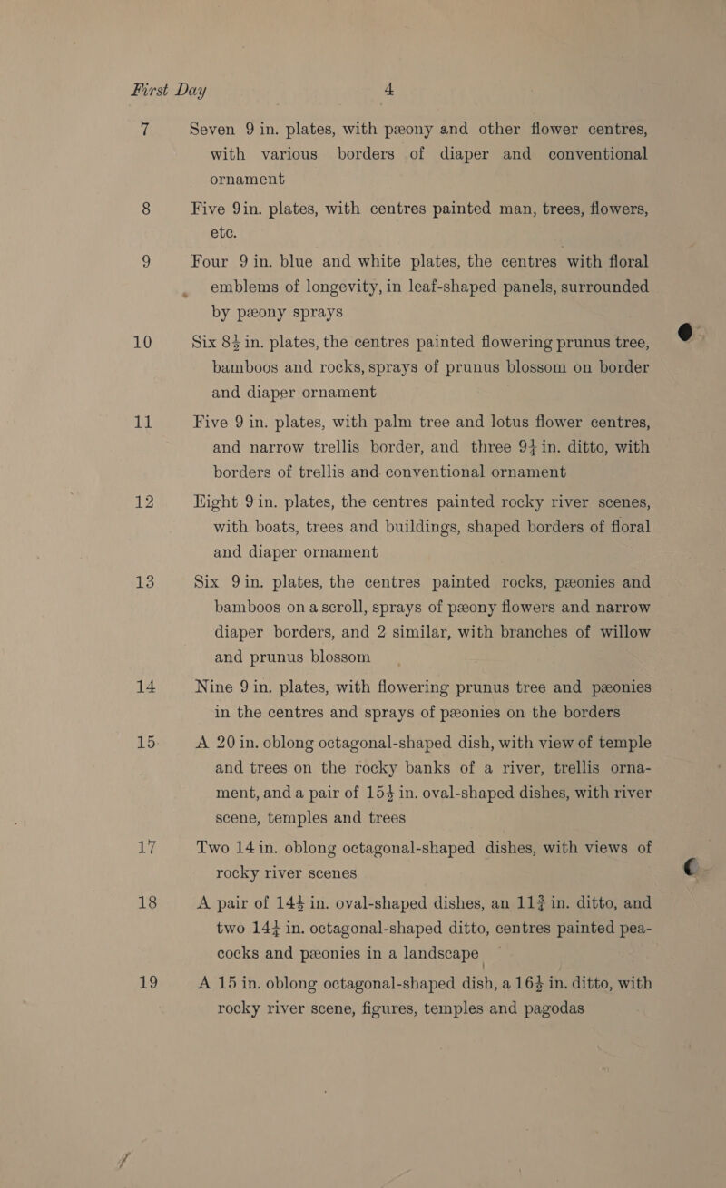 10 11 12 13 14 Le 18 19 with various borders of diaper and conventional ornament Five 9in. plates, with centres painted man, trees, flowers, ete. Four 9 in. blue and white plates, the centres with floral emblems of longevity, in leaf-shaped panels, surrounded by peeony sprays Six 84 in. plates, the centres painted flowering prunus tree, bamboos and rocks, sprays of prunus blossom on border and diaper ornament Five 9 in. plates, with palm tree and lotus flower centres, and narrow trellis border, and three 94in. ditto, with borders of trellis and. conventional ornament Eight 9 in. plates, the centres painted rocky river scenes, with boats, trees and buildings, shaped borders of floral and diaper ornament Six 9in. plates, the centres painted rocks, pzonies and bamboos on ascroll, sprays of peony flowers and narrow diaper borders, and 2 similar, with branches of willow and prunus blossom Nine 9 in. plates, with flowering prunus tree and pzeonies in the centres and sprays of peonies on the borders A 20 in. oblong octagonal-shaped dish, with view of temple and trees on the rocky banks of a river, trellis orna- ment, and a pair of 154 in. oval-shaped dishes, with river scene, temples and trees Two 14 in. oblong octagonal-shaped dishes, with views of rocky river scenes A pair of 144 in. oval-shaped dishes, an 11# in. ditto, and two 144 in. octagonal-shaped ditto, centres painted pea- cocks and pzeonies in a landscape A 15 in. oblong octagonal-shaped dish, a 163 in. ditto, with rocky river scene, figures, temples and pagodas