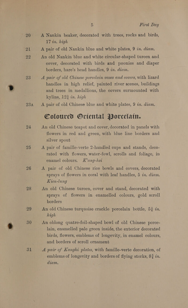 20 21 22 23 Zouk 24 25 26 28 29 30 dl 5 First Day A Nankin beaker, decorated with trees, rocks and birds, 17 in. high A pair of old Nankin blue and white plates, 9 an. diam. An old Nankin blue and white circular-shaped tureen and cover, decorated with birds and pzeonies and diaper borders, hare’s head handles, 9 zn. deam. A pair of old Chinese porcelain vases and covers, with lizard handles in high relief, painted river scenes, buildings and trees in medallions, the covers surmounted with kylins, 124 in. high A pair of old Chinese blue and white plates, 9 an. diam. Colored Oriental Worcelain, An old Chinese teapot and cover, decorated in panels with flowers in red and green, with blue line borders and silver spout A pair of famille-verte 2-handled cups and stands, deco- rated with flowers, water-fowl, scrolls and foliage, in enamel colours. K’ang-hsi A pair of old Chinese rice bowls and covers, decorated sprays of flowers in coral with leaf handles, 5 in. diam. Kien-lung An old Chinese tureen, cover and stand, decorated with sprays of flowers in enamelled colours, gold scroll borders An old Chinese turquoise crackle porcelain bottle, 54 dn. high An oblong quatre-foil-shaped bowl of old Chinese porce- lain, enamelled pale green inside, the exterior decorated birds, flowers, emblems of longevity, in enamel colours, and borders of scroll ornament A pair of Kanghi plates, with famille-verte decoration, of emblems of longevity and borders of flying storks, 8? a. diam.