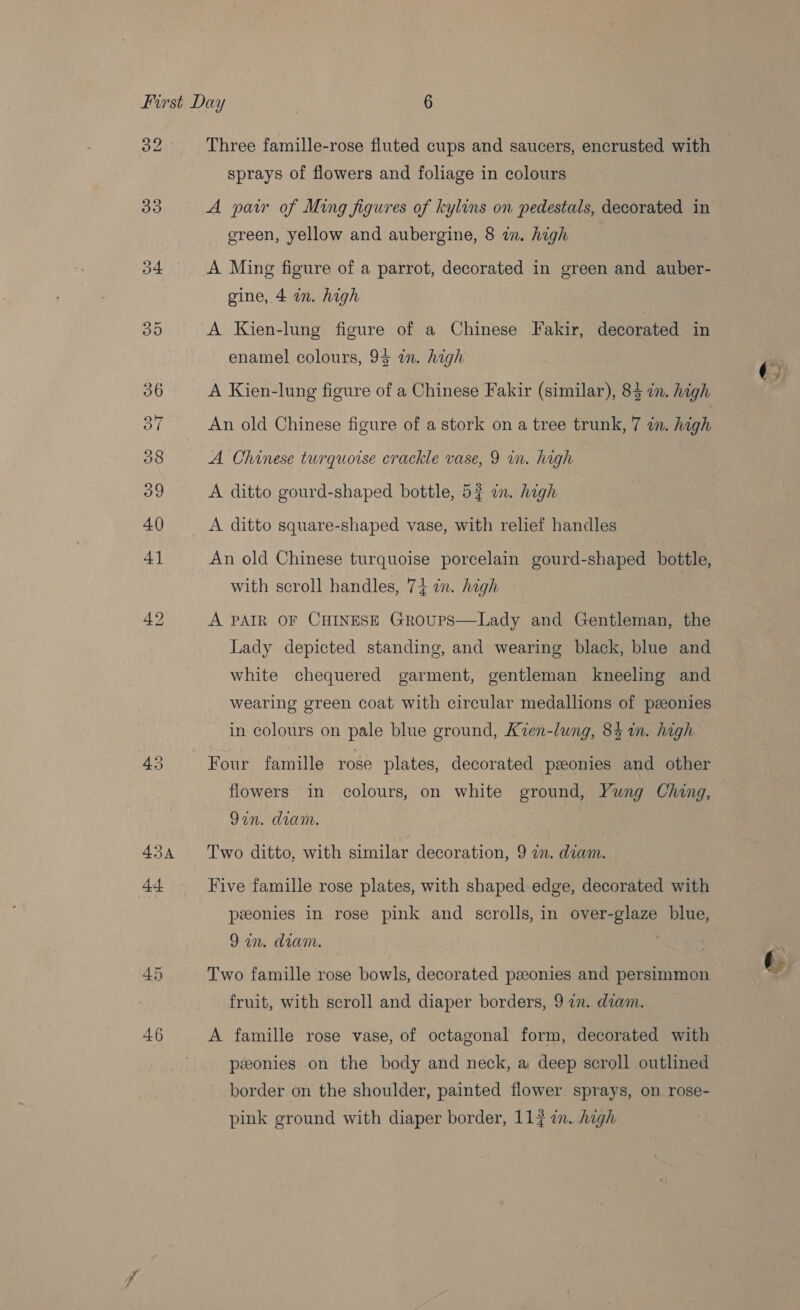 32 30 o4 43A 46 Three famille-rose fluted cups and saucers, encrusted with sprays of flowers and foliage in colours A paw of Ming figures of kylins on pedestals, decorated in green, yellow and aubergine, 8 in. high A Ming figure of a parrot, decorated in green and auber- gine, 4 in. high A Kien-lung figure of a Chinese Fakir, decorated in enamel colours, 94 in. high A Kien-lung figure of a Chinese Fakir (similar), 84 in. high An old Chinese figure of a stork on a tree trunk, 7 in. high A Chinese turquoise crackle vase, 9 in. high A ditto gourd-shaped bottle, 54 in. high A ditto square-shaped vase, with relief handles An old Chinese turquoise porcelain gourd-shaped bottle, with scroll handles, 74 in. high A PAIR OF CHINESE GRoups—Lady and Gentleman, the Lady depicted standing, and wearing black, blue and white chequered garment, gentleman kneeling and wearing green coat with circular medallions of ponies in colours on pale blue ground, Kien-lung, 84 in. high Four famille roge plates, decorated paonies and other flowers in colours, on white ground, Yung Ching, Qin. dram. Two ditto, with similar decoration, 9 an. diam. Five famille rose plates, with shaped edge, decorated with peeonies in rose pink and scrolls, in over-glaze blue, Qin, dram. Two famille rose bowls, decorated peeonies and persimmon A famille rose vase, of octagonal form, decorated with péeonies on the body and neck, a deep scroll outlined border on the shoulder, painted flower sprays, on rose- pink ground with diaper border, 117 an. high t.
