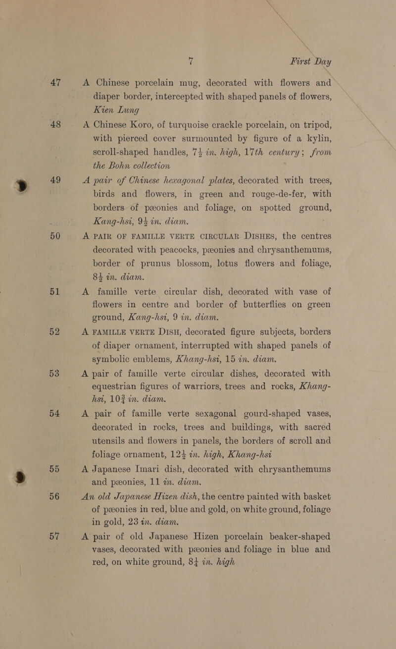 47 48 49 50 51 52 53 54 55 56 57 ¥ First Day A Chinese porcelain mug, decorated with flowers and diaper border, intercepted with shaped panels of flowers, Kien Lung A Chinese Koro, of turquoise crackle porcelain, on tripod, with pierced cover surmounted by figure of a kylin, scroll-shaped handles, 74 in. high, 17th century; from the Bohn collection A pair of Chinese hexagonal plates, decorated with trees, birds and flowers, in green and rouge-de-fer, with borders of pzeonies and foliage, on spotted ground, Kang-hsi, 95 in. diam. A PAIR OF FAMILLE VERTE CIRCULAR DISHES, the centres decorated with peacocks, pzeonies and chrysanthemums, border of prunus blossom, lotus flowers and foliage, 84 in. diam. A famille verte circular dish, decorated with vase of flowers in centre and border of butterflies on green ground, Kang-hsi, 9 in. diam. A FAMILLE VERTE Disu, decorated figure subjects, borders of diaper ornament, interrupted with shaped panels of symbolic emblems, Ahang-hst, 15 an. diam. A pair of famille verte circular dishes, decorated with equestrian figures of warriors, trees and rocks, Khang- hst, 10% in. diam. A pair of famille verte sexagonal gourd-shaped vases, decorated in rocks, trees and buildings, with sacred utensils and flowers in panels, the borders of scroll and foliage ornament, 1243 in. high, Khang-hst | A Japanese [mari dish, decorated with chrysanthemums and peeonies, 11 a. diam. An old Japanese Hizen dish, the centre painted with basket of ponies in red, blue and gold, on white ground, foliage in gold, 23 an. diam. A’ pair of old Japanese Hizen porcelain beaker-shaped vases, decorated with pzeonies and foliage in blue and red, on white ground, 84 in. high