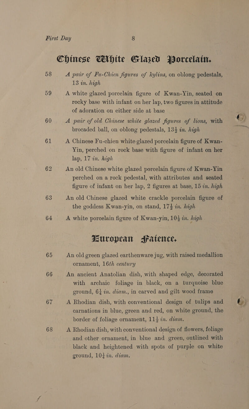58 59 60 61 63 64 65 66 67 68 A pair of Fu-Chien figures of kylins, on oblong pedestals, 13 in. high A white glazed porcelain figure of Kwan-Yin, seated on rocky base with infant on her lap, two figures in attitude of adoration on either side at base A pair of old Chinese white glazed figures of lions, with brocaded ball, on oblong pedestals, 134 in. high A Chinese Fu-chien white glazed porcelain figure of Kwan- Yin, perched on rock base with figure of infant on her lap, 17 in. high An old Chinese white glazed porcelain figure of Kwan-Yin _ perched on a rock pedestal, with attributes and seated figure of infant on her lap, 2 figures at base, 15 an. high An old Chinese glazed white crackle porcelain figure of the goddess Kwan-yin, on stand, 174 in. high A white porcelain figure of Kwan-yin, 103 in. high | uropean Fatence, An old green glazed earthenware jug, with raised medallion ornament, 16th century An ancient Anatolian dish, with shaped edge, decorated with archaic foliage in black, on a turquoise blue ground, 64 7. diam., in carved and gilt wood frame A Rhodian dish, with conventional design of tulips and carnations in blue, green and red, on white ground, the border of foliage ornament, 1137. diam. A Rhodian dish, with conventional design of flowers, foliage and other ornament, in blue and green, outlined with black and heightened with spots of purple on white ground, 10i7i. diam.
