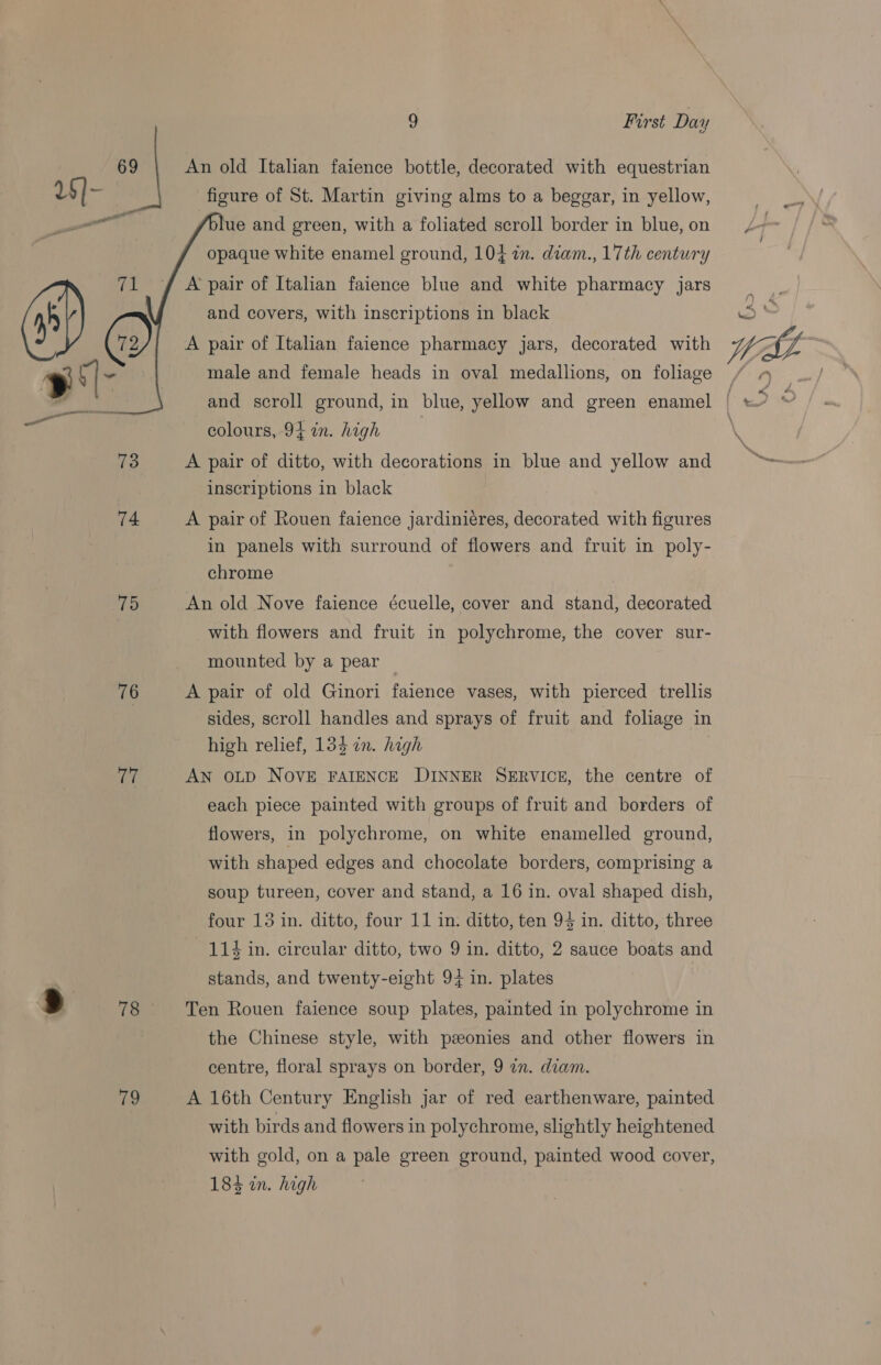 g First Day 69 An old Italian faience bottle, decorated with equestrian 1$]- figure of St. Martin giving alms to a beggar, in yellow, ue and green, with a foliated scroll border in blue, on opaque white enamel ground, 104 in. diam., 17th century  A’ pair of Italian faience blue and white pharmacy jars and covers, with inscriptions in black A pair of Italian faience pharmacy jars, decorated with y tl~ male and female heads in oval medallions, on foliage colours, 94 in. high 73 A pair of ditto, with decorations in blue and yellow and inscriptions in black 74 A pair of Rouen faience jardiniéres, decorated with figures in panels with surround of flowers and fruit in poly- chrome igs An old Nove faience écuelle, cover and stand, decorated with flowers and fruit in polychrome, the cover sur- mounted by a pear | 76 A pair of old Ginori faience vases, with pierced trellis | sides, scroll handles and sprays of fruit and foliage in high relief, 13$ in. high er AN OLD NOVE FAIENCE DINNER SERVICE, the centre of each piece painted with groups of fruit and borders of flowers, in polychrome, on white enamelled ground, with shaped edges and chocolate borders, comprising a soup tureen, cover and stand, a 16 in. oval shaped dish, four 13 in. ditto, four 11 in: ditto, ten 94 in. ditto, three 114 in. circular ditto, two 9 in. ditto, 2 sauce boats and stands, and twenty-eight 94 in. plates | a 78 Ten Rouen faience soup plates, painted in polychrome in the Chinese style, with ponies and other flowers in centre, floral sprays on border, 9 an. diam. 79 A 16th Century Englsh jar of red earthenware, painted with birds and flowers in polychrome, slightly heightened with gold, on a pale green ground, painted wood cover, 184 in. high