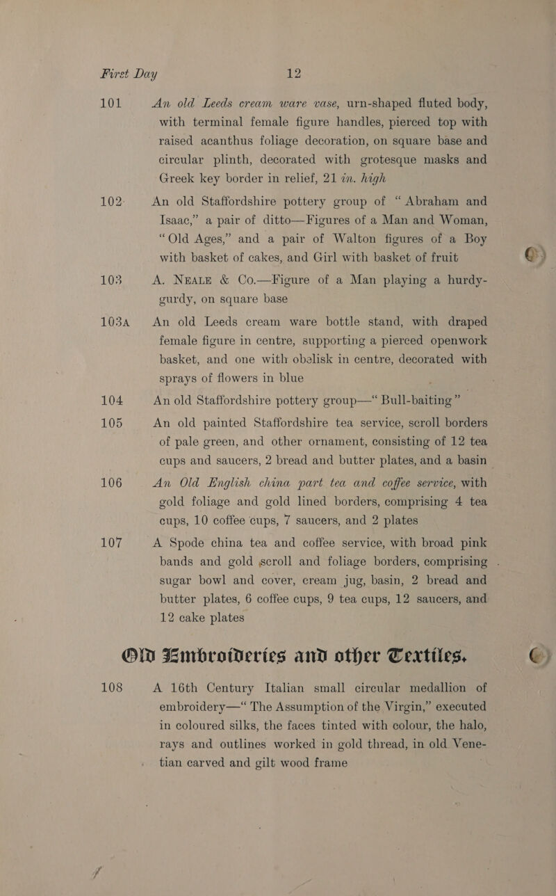 101 103A 104 105 106 107 An old Leeds cream ware vase, urn-shaped fluted body, with terminal female figure handles, pierced top with raised acanthus foliage decoration, on square base and circular plinth, decorated with grotesque masks and Greek key border in relief, 21 in. high An old Staffordshire pottery group of “Abraham and Isaac,” a pair of ditto—Figures of a Man and Woman, “Old Ages,” and a pair of Walton figures of a Boy with basket of cakes, and Girl with basket of fruit A. NEALE &amp; Co.—Figure of a Man playing a hurdy- curdy, on square base An old Leeds cream ware bottle stand, with draped female figure in centre, supporting a pierced openwork basket, and one with obelisk in centre, decorated with sprays of flowers in blue An old Staffordshire pottery group—* Bull-baiting” An old painted Staffordshire tea service, scroll borders of pale green, and other ornament, consisting of 12 tea cups and saucers, 2 bread and butter plates, and a basin gold foliage and gold lined borders, comprising 4 tea cups, 10 coffee cups, 7 saucers, and 2 plates A Spode china tea and coffee service, with broad pink sugar bowl and cover, cream jug, basin, 2 bread and 12 cake plates 108 A 16th Century Italian small circular medallion of embroidery —“ The Assumption of the Virgin,” executed in coloured silks, the faces tinted with colour, the halo, rays and outlines worked in gold thread, in old Vene- tian carved and gilt wood frame