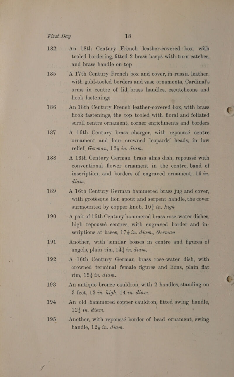 182 185 186 187 188 189 190 191 192 193 194 ' 195 An 18th Century French leather-covered box, with tooled bordering, fitted 2 brass hasps with turn catches, and brass handle on top A 17th Century French box and cover, in russia leather, with gold-tooled borders and vase ornaments, Cardinal’s arms in centre of lid, brass handles, escutcheons and hook fastenings An 18th Century French leather-covered box, with brass hook fastenings, the top tooled with floral and foliated scroll centre ornament, corner enrichments and borders A 16th Century brass charger, with repoussé centre ornament and four crowned leopards’ heads, in low relief, German, 123 in. diam. A 16th Century German brass alms dish, repoussé with conventional flower ornament in the centre, band of inscription, and borders of engraved ornament, 16 2n. diam. A 16th Century German hammered brass jug and cover, with grotesque lion spout and serpent handle, the cover surmounted by copper knob, 102 in. high A pair of 16th Century hammered brass rose-water dishes, high repoussé centres, with engraved border and in- scriptions at bases, 173 7m. diam., German Another, with similar bosses in centre and figures of angels, plain rim, 14? 7. diam. A 16th Century German brass rose-water dish, with crowned terminal female figures and lions, plain flat rim, 154 %in. diam. f An antique bronze cauldron, with 2 handles, standing on An old hammered copper cauldron, fitted swing handle, 124 in. diam. . : , Another, with repoussé border of bead ornament, swing handle, 124 in. diam. @