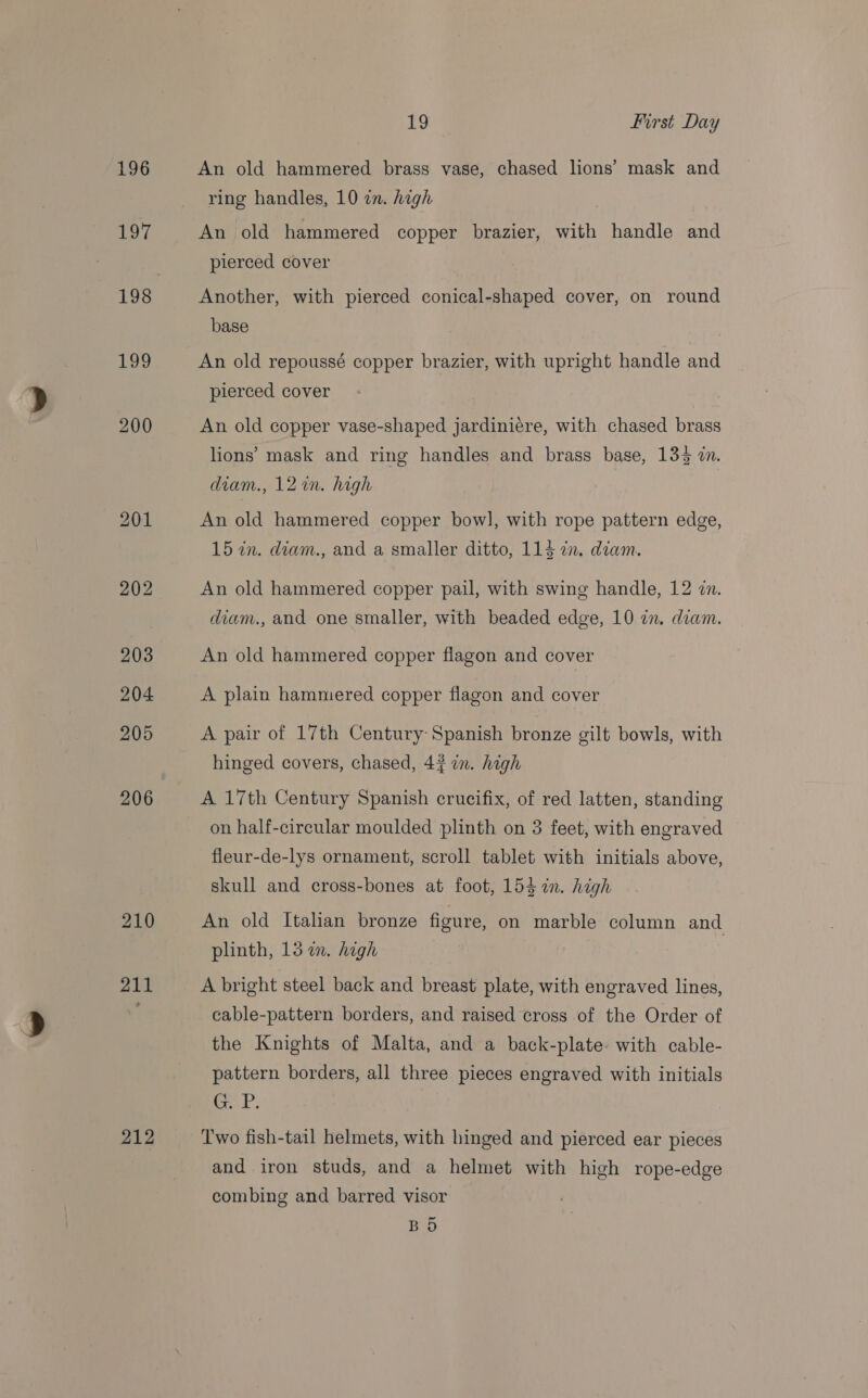 196 197 198 139 212 19 first Day An old hammered brass vase, chased lions’ mask and ring handles, 10 on. high An old hammered copper brazier, with handle and pierced cover Another, with pierced conical-shaped cover, on round base An old repoussé copper brazier, with upright handle and pierced cover An old copper vase-shaped jardiniére, with chased brass lions’ mask and ring handles and brass base, 134 2. diam., 12 in. high An old hammered copper bow], with rope pattern edge, 15 7in. diam., and a smaller ditto, 114 in. diam. An old hammered copper pail, with swing handle, 12 in. diam., and one smaller, with beaded edge, 10 in. diam. An old hammered copper flagon and cover A plain hammered copper flagon and cover A pair of 17th Century Spanish bronze gilt bowls, with hinged covers, chased, 42 in. high A 17th Century Spanish crucifix, of red latten, standing on half-circular moulded plinth on 3 feet, with engraved fleur-de-lys ornament, scroll tablet with initials above, skull and cross-bones at foot, 154 in. high An old Italian bronze figure, on marble column and plinth, 13 in. high | A bright steel back and breast plate, with engraved lines, cable-pattern borders, and raised cross of the Order of the Knights of Malta, and a back-plate. with cable- pattern borders, all three pieces engraved with initials Cael Two fish-tail helmets, with hinged and pierced ear pieces and iron studs, and a helmet with high rope-edge combing and barred visor BO