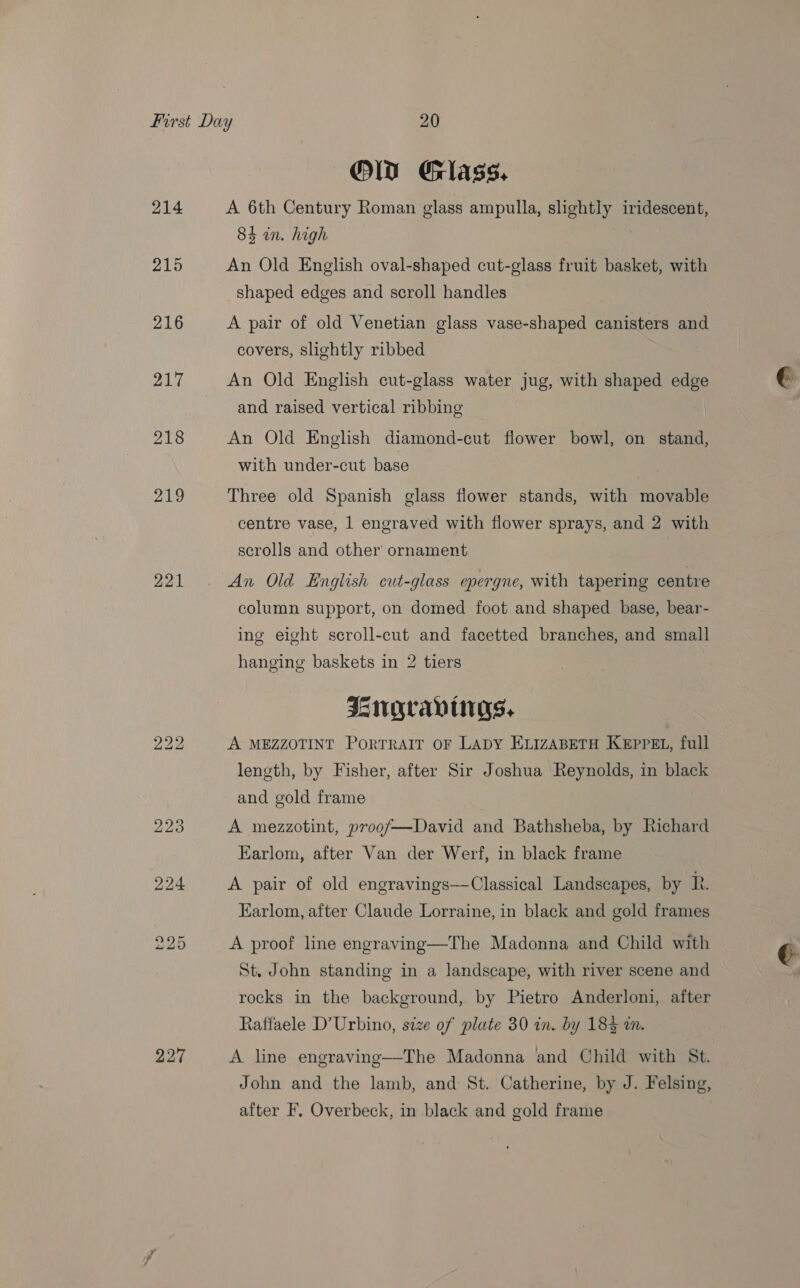 Ol Glass. A 6th Century Roman glass ampulla, slightly iridescent, 84 in. high An Old English oval-shaped cut-glass fruit basket, with shaped edges and scroll handles A pair of old Venetian glass vase-shaped canisters and covers, slightly ribbed An Old English cut-glass water jug, with shaped edge and raised vertical ribbing An Old English diamond-cut flower bowl, on stand, with under-cut base Three old Spanish glass flower stands, with movable centre vase, 1 engraved with flower sprays, and 2 with scrolls and other ornament An Old English cut-glass epergne, with tapering centre column support, on domed foot and shaped base, bear- ing eight scroll-cut and facetted branches, and small hanging baskets in 2 tiers IsNGcAavurgs, A MEZZOTINT PORTRAIT OF LADY ELIZABETH KEPPEL, full length, by Fisher, after Sir Joshua Reynolds, in black and gold frame A mezzotint, proof—David and Bathsheba, by Richard Earlom, after Van der Werf, in black frame A pair of old engravings—Classical Landscapes, by R. Earlom, after Claude Lorraine, in black and gold frames A proof line engraving—The Madonna and Child with St. John standing in a landscape, with river scene and rocks in the background, by Pietro Anderloni, after Raffaele D’Urbino, size of plate 30 in. by 184 i. A line engraving—The Madonna and Child with St. John and the lamb, and St. Catherine, by J. Felsing, after F. Overbeck, in black and gold frame