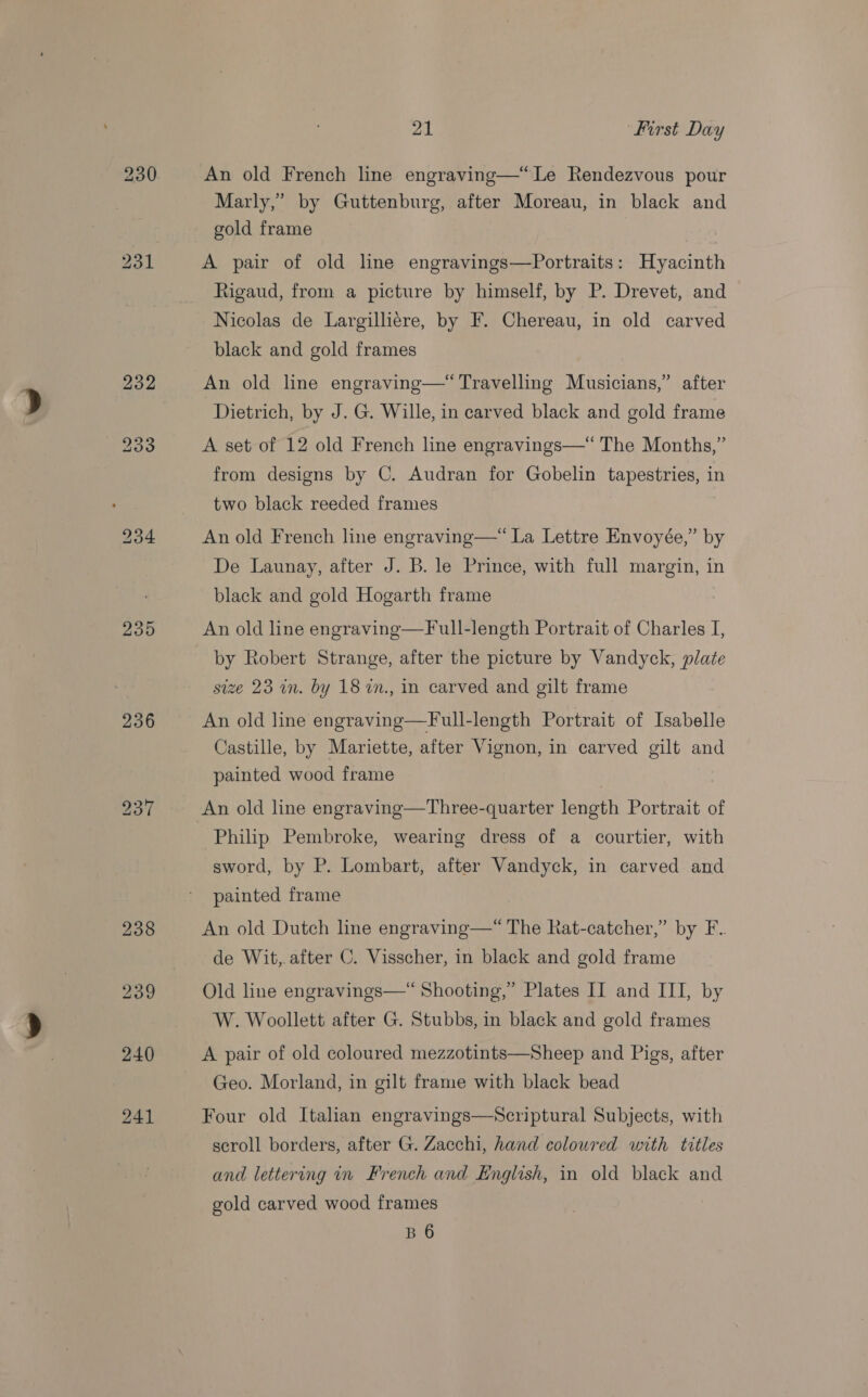 235 236 21 First Day An old French line engraving—“Le Rendezvous pour Marly,’ by Guttenburg, after Moreau, in black and gold frame A pair of old line engravings—Portraits: Hyacinth ftigaud, from a picture by himself, by P. Drevet, and black and gold frames An old line engraving—“ Travelling Musicians,” after Dietrich, by J. G. Wille, in carved black and gold frame A set of 12 old French line engravings—*“ The Months,” from designs by C. Audran for Gobelin tapestries, in two black reeded frames An old French line engraving—* La Lettre Envoyée,” by De Launay, after J. B. le Prince, with full margin, in black and gold Hogarth frame An old line engraving—Full-length Portrait of Charles I, by Robert Strange, after the picture by Vandyck, plate size 23 in. by 18 in., in carved and gilt frame An old line engraving—Full-length Portrait of Isabelle Castille, by Mariette, after Vignon, in carved gilt and painted wood frame | An old line engraving—Three-quarter length Portrait of Philip Pembroke, wearing dress of a courtier, with sword, by P. Lombart, after Vandyck, in carved and painted frame An old Dutch line engraving—“ The Rat-catcher,” by F.. de Wit, after C. Visscher, in black and gold frame Old line engravings—“ Shooting,” Plates II and III, by W. Woollett after G. Stubbs, in black and gold frames A pair of old coloured mezzotints—Sheep and Pigs, after Geo. Morland, in gilt frame with black bead Four old Italian engravings—Scriptural Subjects, with scroll borders, after G. Zacchi, hand coloured with titles and lettering in French and English, in old black and gold carved wood frames B 6