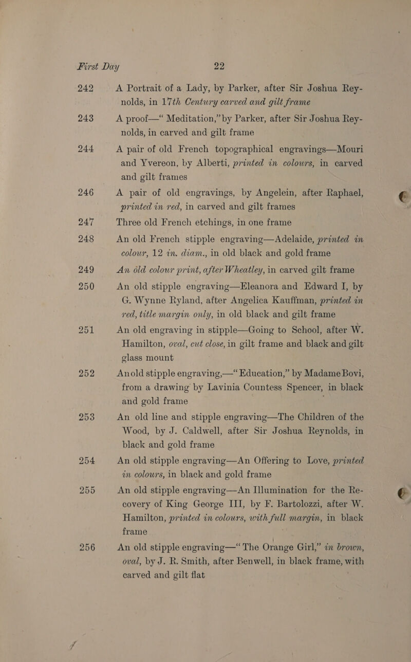 242 252 253 254 255 256 A Portrait of a Lady, by Parker, after Sir J oshua Rey- nolds, in 17th Century carved and gilt frame A proof—* Meditation,” by Parker, after Sir Joshua Rey- nolds, in carved and gilt frame A pair of old French topographical engravings—Mouri and Yvereon, by Alberti, printed in colowrs, in carved and gilt frames A pair of old engravings, by Angelein, after Raphael, printed in red, in carved and gilt frames Three old French etchings, in one frame An old French stipple engraving—Adelaide, printed in colour, 12 in. diam., in old black and gold frame An old colour print, after Wheatley, in carved gilt frame An old stipple engraving—Eleanora and Edward I, by G. Wynne Ryland, after Angelica Kauffman, printed in red, title margin only, in old black and gilt frame An old engraving in stipple—Going to School, after W. Hamilton, oval, cwt close, in gilt frame and black and gilt glass mount Anold stipple engraving,—“ Education,” by Madame Bovi, from a drawing by Lavinia Countess Spencer, in black and gold frame An old line and stipple engraving—The Children of the Wood, by J. Caldwell, after Sir Joshua Reynolds, in black and gold frame An old stipple engraving—An Offering to Love, printed in colours, in black and gold frame An old stipple engraving—An Illumination for the Re- covery of King George III, by F. Bartolozzi, after W. Hamilton, pronted in colours, with full margin, in black frame An old stipple engraving—“ The Orange Girl,” en brown, oval, by J. R. Smith, after Benwell, in black frame, with carved and gilt flat