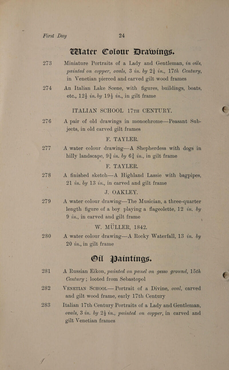 ar 274 276 277 278 279 280 281 282 283 WAater Colour Drawings. Miniature Portraits of a Lady and Gentleman, in oils, painted on copper, ovals, 3 in. by 24 in., 17th Century, in Venetian pierced and carved gilt wood frames An Italian Lake Scene, with figures, buildings, boats, etc., 124 in. by 194 in., in gilt frame ITALIAN SCHOOL 17TH CENTURY. A pair of old drawings in monochrome—Peasant Sub- jects, in old carved gilt frames F. TAYLER. A water colour drawing—A Shepherdess with dogs in hilly landscape, 9~7n. by 62 i., in gilt frame PF, TAY LER. A finished sketch—A Highland Lassie with bagpipes, 21 wm. by 13 wm., in carved and gilt frame J. OAKLEY. A water colour drawing—The Musician, a three-quarter length figure of a boy playing a flageolette, 12 in. by 9 in., in carved and gilt frame W. MULLER, 1842. A water colour drawing—A Rocky Waterfall, 13 i. by 20 wm., in gilt frame Ol Paintings, A Russian Eikon, painted on panel on gesso ground, 15th Century ; looted from Sebastopol VENETIAN ScHooL— Portrait of a Divine, oval, carved and gilt wood frame, early 17th Century Italian 17th Century Portraits of a Lady and Gentleman, ovals, 3 im. by 24 1n., painted on copper, in carved and gilt Venetian frames LY € ;