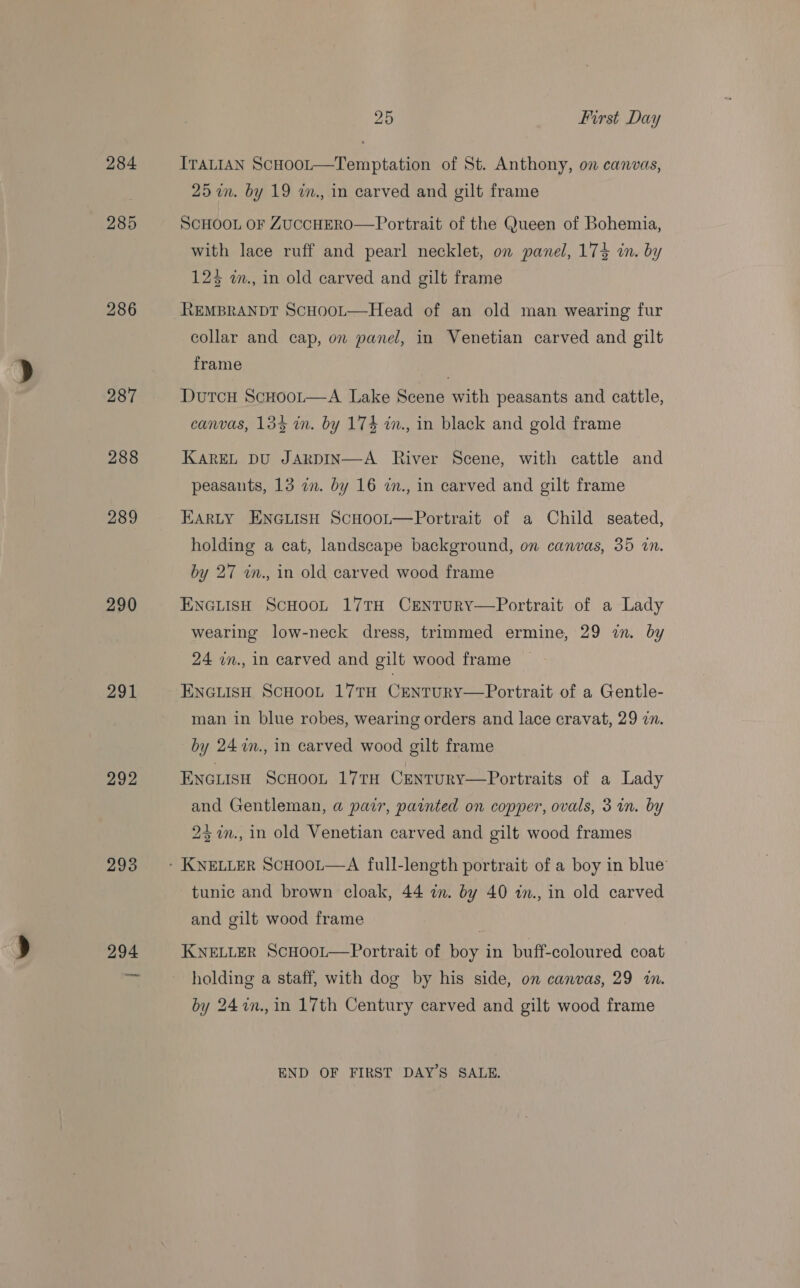 286 290 291 292 293 294 25 First Day ITALIAN ScHoot—Temptation of St. Anthony, on canvas, 25 im. by 19 im., in carved and gilt frame SCHOOL OF ZUCCHERO—Portrait of the Queen of Bohemia, with lace ruff and pearl necklet, on panel, 17% in. by 125 w., in old carved and gilt frame REMBRANDT ScHooL—Head of an old man wearing fur collar and cap, on panel, in Venetian carved and gilt frame Dutcu Scuoot—A Lake Scene with peasants and cattle, canvas, 133 in. by 174 m., in black and gold frame KAREL DU JARDIN—A River Scene, with cattle and peasants, 13 im. by 16 in., in carved and gilt frame EARLY ENGLISH ScHooL—Portrait of a Child seated, holding a cat, landscape background, on canvas, 35 in. by 27 in., in old carved wood frame ENGLISH SCHOOL 17TH CENTURY—Portrait of a Lady wearing low-neck dress, trimmed ermine, 29 zn. by 24 in., in carved and gilt wood frame ENGLISH SCHOOL 17TH CENTURY—Portrait of a Gentle- man in blue robes, wearing orders and lace cravat, 29 in. by 24 7n., in carved wood gilt frame ENGLISH SCHOOL 17TH CENTURY—Portraits of a Lady and Gentleman, a pair, painted on copper, ovals, 3 i. by 237m., in old Venetian carved and gilt wood frames tunic and brown cloak, 44 in. by 40 in., in old carved and gilt wood frame KNELLER ScHOOL—Portrait of boy in buff-coloured coat holding a staff, with dog by his side, on canvas, 29 in. by 24in.,in 17th Century carved and gilt wood frame END OF FIRST DAYS SALE.