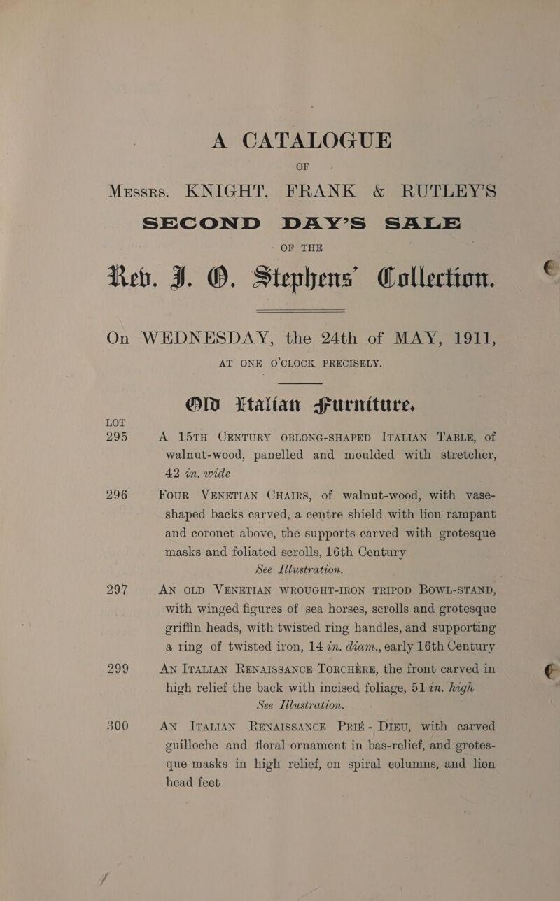 A CATALOGUE OF Messrs. KNIGHT, FRANK &amp; RUTLEY’S SECOND DAY’S SALE * OFBTHE Reb. IJ. O. Stephens’ Collection. ©  On WEDNESDAY, the 24th of MAY, 1911, AT ONE O'CLOCK PRECISELY.  OM ttalian srurniture, 295 A 15TH CENTURY OBLONG-SHAPED ITALIAN TABLE, of walnut-wood, panelled and moulded with stretcher, 2 wn. wide 296 FouR VENETIAN CHAIRS, of walnut-wood, with vase- shaped backs carved, a centre shield with lion rampant and coronet above, the supports carved with grotesque masks and foliated scrolls, 16th Century See Illustration. . 297 AN OLD VENETIAN WROUGHT-IRON TRIPOD BOWL-STAND, with winged figures of sea horses, scrolls and grotesque griffin heads, with twisted ring handles, and supporting a ring of twisted iron, 14 zn. diam., early 16th Century 299 AN ITALIAN RENAISSANCE TORCHERE, the front carved in € high relief the back with incised foliage, 51 an. high See Illustration. 300 AN ITALIAN RENAISSANCE PRIE - Dieu, with carved guilloche and floral ornament in bas-relief, and grotes- que masks in high relief, on spiral columns, and lion head feet