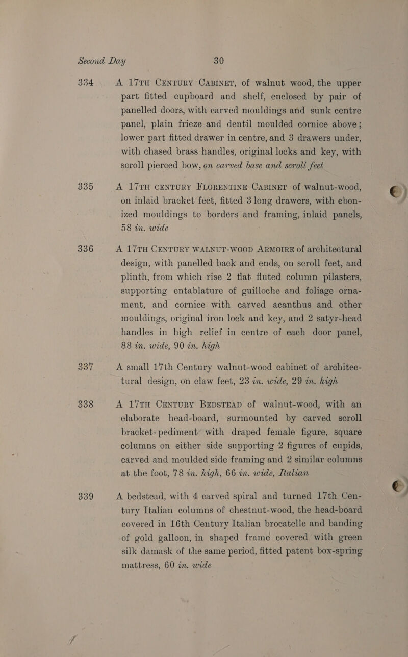 O84 335 336 337 338 359 A 17TH CENTURY CABINET, of walnut wood, the upper part fitted cupboard and shelf, enclosed by pair of panelled doors, with carved mouldings and sunk centre panel, plain frieze and dentil moulded cornice above; lower part fitted drawer in centre, and 3 drawers under, with chased brass handles, original locks and key, with scroll pierced bow, on carved base and scroll feet A 17TH CENTURY FLORENTINE CABINET of walnut-wood, on inlaid bracket feet, fitted 3 long drawers, with ebon- ized mouldings to borders and framing, inlaid panels, 58 in. wide A 17TH CENTURY WALNUT-WoopD ARMOIRE of architectural design, with panelled back and ends, on scroll feet, and plinth, from which rise 2 flat fluted column pilasters, supporting entablature of guilloche and foliage orna- ment, and cornice with carved acanthus and other mouldings, original iron lock and key, and 2 satyr-head handles in high relief in centre of each door panel, 88 in. wide, 90 in. high A small 17th Century walnut-wood cabinet of architec- tural design, on claw feet, 23 an. wide, 29 in. high A 17TH CENTURY BEDSTEAD of walnut-wood, with an elaborate head-board, surmounted by carved scroll bracket- pediment with draped female figure, square columns on either side supporting 2 figures of cupids, carved and moulded side framing and 2 similar columns at the foot, 78 in. high, 66 in. wide, Italian tury Italian columns of chestnut-wood, the head-board covered in 16th Century Italian brocatelle and banding of gold galloon, in shaped frame covered with green silk damask of the same period, fitted patent box-spring mattress, 60 a. wide | €
